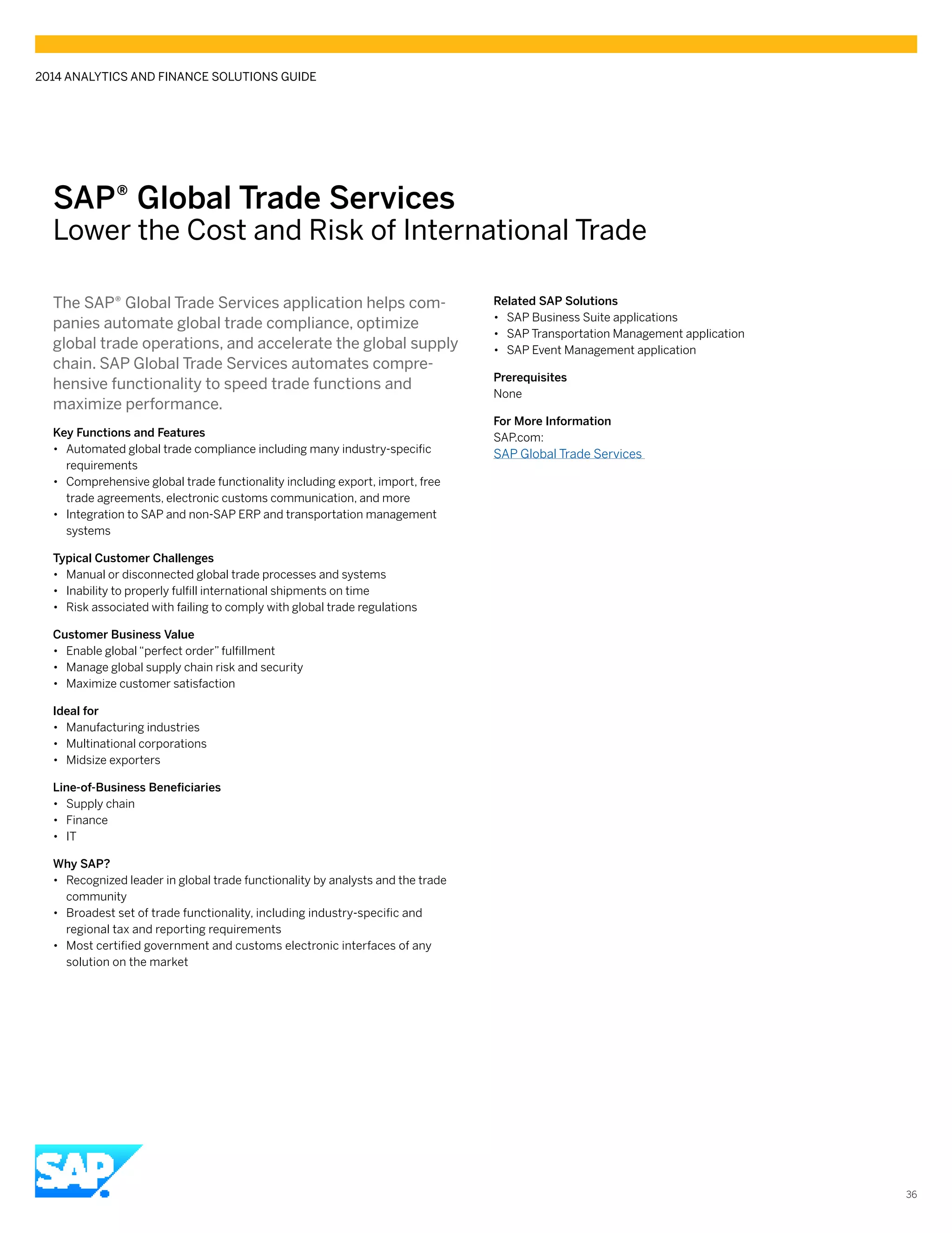 SAP® ­Global Trade Services
Lower the Cost and Risk of International Trade
The SAP® Global Trade Services application helps com-
panies automate global trade compliance, optimize
global trade operations, and accelerate the global supply
chain. SAP Global Trade Services automates compre-
hensive functionality to speed trade functions and
maximize performance.
Key Functions and Features
•• Automated global trade compliance including many industry-specific
requirements
•• Comprehensive global trade functionality including export, import, free
trade agreements, electronic customs communication, and more
•• Integration to SAP and non-SAP ERP and transportation management
systems
Typical Customer Challenges
•• Manual or disconnected global trade processes and systems
•• Inability to properly fulfill international shipments on time
•• Risk associated with failing to comply with global trade regulations
Customer Business Value
•• Enable global “perfect order” fulfillment
•• Manage global supply chain risk and security
•• Maximize customer satisfaction
Ideal for
•• Manufacturing industries
•• Multinational corporations
•• Midsize exporters
Line-of-Business Beneficiaries
•• Supply chain
•• Finance
•• IT
Why SAP?
•• Recognized leader in global trade functionality by analysts and the trade
community
•• Broadest set of trade functionality, including industry-specific and
regional tax and reporting requirements
•• Most certified government and customs electronic interfaces of any
solution on the market
Related SAP Solutions
•• SAP Business Suite applications
•• SAP Transportation Management application
•• SAP Event Management application
Prerequisites
None
For More Information
SAP.com:
SAP Global Trade Services
2014 ANALYTICS AND FINANCE SOLUTIONS GUIDE
36
 