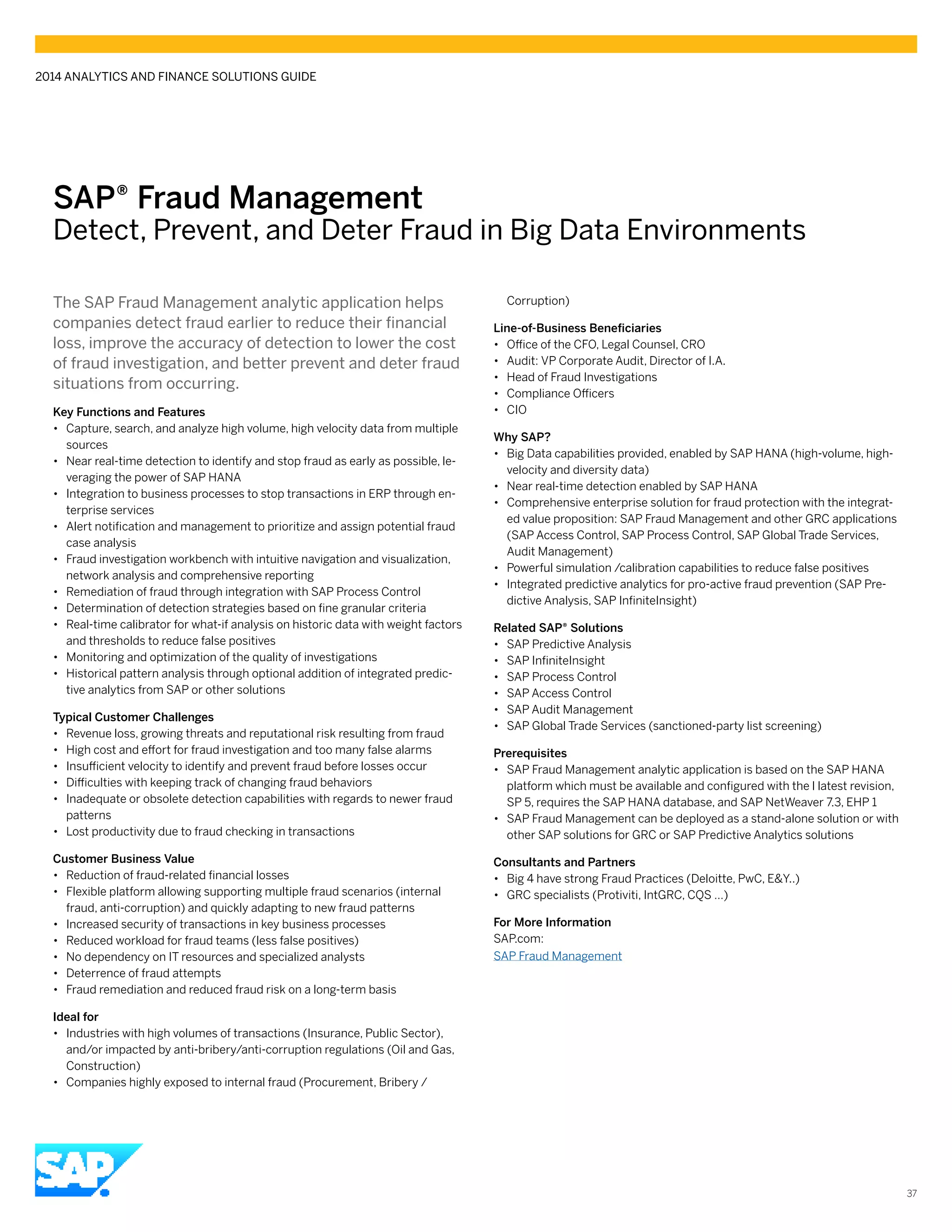 SAP® Fraud Management
Detect, Prevent, and Deter Fraud in Big Data Environments
The SAP Fraud Management analytic application helps
companies detect fraud earlier to reduce their financial
loss, improve the accuracy of detection to lower the cost
of fraud investigation, and better prevent and deter fraud
situations from occurring.
Key Functions and Features
•• Capture, search, and analyze high volume, high velocity data from multiple
sources
•• Near real-time detection to identify and stop fraud as early as possible, le-
veraging the power of SAP HANA
•• Integration to business processes to stop transactions in ERP through en-
terprise services
•• Alert notification and management to prioritize and assign potential fraud
case analysis
•• Fraud investigation workbench with intuitive navigation and visualization,
network analysis and comprehensive reporting
•• Remediation of fraud through integration with SAP Process Control
•• Determination of detection strategies based on fine granular criteria
•• Real-time calibrator for what-if analysis on historic data with weight factors
and thresholds to reduce false positives
•• Monitoring and optimization of the quality of investigations
•• Historical pattern analysis through optional addition of integrated predic-
tive analytics from SAP or other solutions
Typical Customer Challenges
•• Revenue loss, growing threats and reputational risk resulting from fraud
•• High cost and effort for fraud investigation and too many false alarms
•• Insufficient velocity to identify and prevent fraud before losses occur
•• Difficulties with keeping track of changing fraud behaviors
•• Inadequate or obsolete detection capabilities with regards to newer fraud
patterns
•• Lost productivity due to fraud checking in transactions
Customer Business Value
•• Reduction of fraud-related financial losses
•• Flexible platform allowing supporting multiple fraud scenarios (internal
fraud, anti-corruption) and quickly adapting to new fraud patterns
•• Increased security of transactions in key business processes
•• Reduced workload for fraud teams (less false positives)
•• No dependency on IT resources and specialized analysts
•• Deterrence of fraud attempts
•• Fraud remediation and reduced fraud risk on a long-term basis
Ideal for
•• Industries with high volumes of transactions (Insurance, Public Sector),
and/or impacted by anti-bribery/anti-corruption regulations (Oil and Gas,
Construction)
•• Companies highly exposed to internal fraud (Procurement, Bribery /
Corruption)
Line-of-Business Beneficiaries
•• Office of the CFO, Legal Counsel, CRO
•• Audit: VP Corporate Audit, Director of I.A.
•• Head of Fraud Investigations
•• Compliance Officers
•• CIO
Why SAP?
•• Big Data capabilities provided, enabled by SAP HANA (high-volume, high-
velocity and diversity data)
•• Near real-time detection enabled by SAP HANA
•• Comprehensive enterprise solution for fraud protection with the integrat-
ed value proposition: SAP Fraud Management and other GRC applications
(SAP Access Control, SAP Process Control, SAP Global Trade Services,
Audit Management)
•• Powerful simulation /calibration capabilities to reduce false positives
•• Integrated predictive analytics for pro-active fraud prevention (SAP Pre-
dictive Analysis, SAP InfiniteInsight)
Related SAP® Solutions
•• SAP Predictive Analysis
•• SAP InfiniteInsight
•• SAP Process Control
•• SAP Access Control
•• SAP Audit Management
•• SAP Global Trade Services (sanctioned-party list screening)
Prerequisites
•• SAP Fraud Management analytic application is based on the SAP HANA
platform which must be available and configured with the l latest revision,
SP 5, requires the SAP HANA database, and SAP NetWeaver 7.3, EHP 1
•• SAP Fraud Management can be deployed as a stand-alone solution or with
other SAP solutions for GRC or SAP Predictive Analytics solutions
Consultants and Partners
•• Big 4 have strong Fraud Practices (Deloitte, PwC, E&Y..)
•• GRC specialists (Protiviti, IntGRC, CQS …)
For More Information
SAP.com:
SAP Fraud Management
2014 ANALYTICS AND FINANCE SOLUTIONS GUIDE
37
 