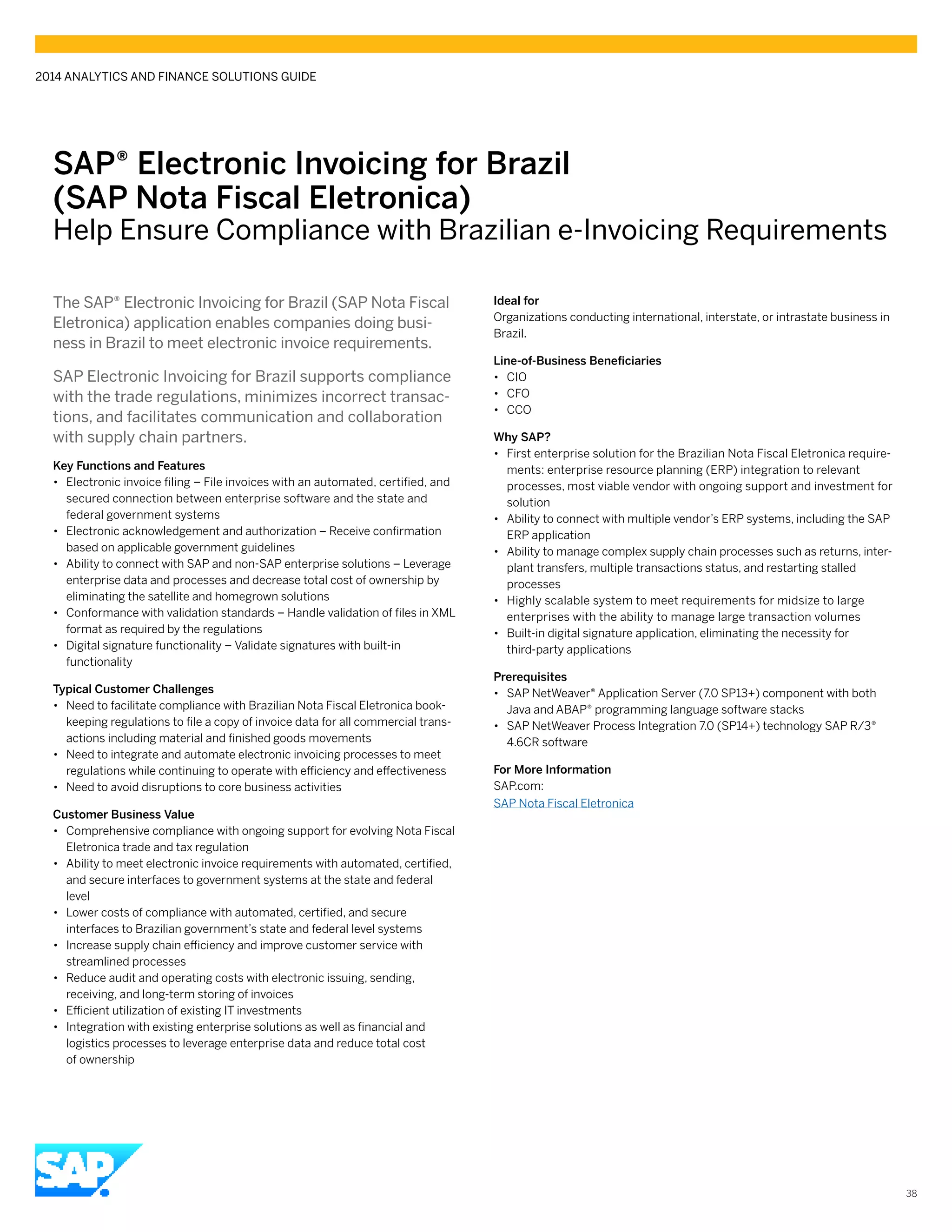 SAP® ­Electronic Invoicing for Brazil
(SAP Nota Fiscal Eletronica)
Help Ensure Compliance with Brazilian e-Invoicing Requirements
The SAP® Electronic Invoicing for Brazil (SAP Nota Fiscal
Eletronica) application enables companies doing busi-
ness in Brazil to meet electronic invoice requirements.
SAP Electronic Invoicing for Brazil supports compliance
with the trade regulations, minimizes incorrect transac-
tions, and facilitates communication and collaboration
with supply chain partners.
Key Functions and Features
•• Electronic invoice filing – File invoices with an automated, certified, and
secured connection between enterprise software and the state and
federal government systems
•• Electronic acknowledgement and authorization – Receive confirmation
based on applicable government guidelines
•• Ability to connect with SAP and non-SAP enterprise solutions – Leverage
enterprise data and processes and decrease total cost of ownership by
eliminating the satellite and homegrown solutions
•• Conformance with validation standards – Handle validation of files in XML
format as required by the regulations
•• Digital signature functionality – Validate signatures with built-in
functionality
Typical Customer Challenges
•• 	Need to facilitate compliance with Brazilian Nota Fiscal Eletronica book-
keeping regulations to file a copy of invoice data for all commercial trans-
actions including material and finished goods movements
•• Need to integrate and automate electronic invoicing processes to meet
regulations while continuing to operate with efficiency and effectiveness
•• Need to avoid disruptions to core business activities
Customer Business Value
•• Comprehensive compliance with ongoing support for evolving Nota Fiscal
Eletronica trade and tax regulation
•• Ability to meet electronic invoice requirements with automated, certified,
and secure interfaces to government systems at the state and federal
level
•• Lower costs of compliance with automated, certified, and secure
interfaces to Brazilian government’s state and federal level systems
•• Increase supply chain efficiency and improve customer service with
streamlined processes
•• Reduce audit and operating costs with electronic issuing, sending,
receiving, and long-term storing of invoices
•• Efficient utilization of existing IT investments
•• Integration with existing enterprise solutions as well as financial and
logistics processes to leverage enterprise data and reduce total cost
of ownership
Ideal for
Organizations conducting international, interstate, or intrastate business in
Brazil.
Line-of-Business Beneficiaries
•• CIO
•• CFO
•• CCO
Why SAP?
•• First enterprise solution for the Brazilian Nota Fiscal Eletronica require-
ments: enterprise resource planning (ERP) integration to relevant
processes, most viable vendor with ongoing support and investment for
solution
•• Ability to connect with multiple vendor’s ERP systems, including the SAP
ERP application
•• Ability to manage complex supply chain processes such as returns, inter-
plant transfers, multiple transactions status, and restarting stalled
processes
•• Highly scalable system to meet requirements for midsize to large
enterprises with the ability to manage large transaction volumes
•• Built-in digital signature application, eliminating the necessity for
third-party applications
Prerequisites
•• SAP NetWeaver® Application Server (7.0 SP13+) component with both
Java and ABAP® programming language software stacks
•• SAP NetWeaver Process Integration 7.0 (SP14+) technology SAP R/3®
4.6CR software
For More Information
SAP.com:
SAP Nota Fiscal Eletronica
2014 ANALYTICS AND FINANCE SOLUTIONS GUIDE
38
 