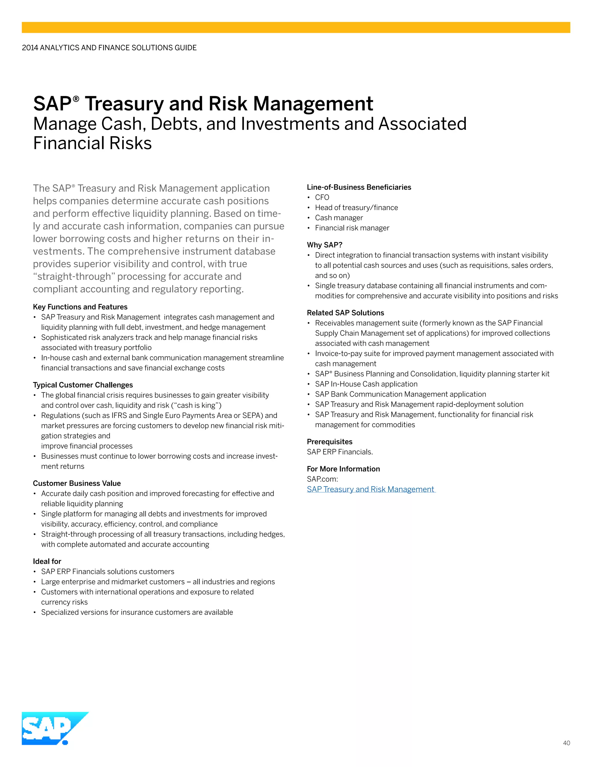 SAP® Treasury and Risk Management
Manage Cash, Debts, and Investments and Associated
Financial Risks
The SAP® Treasury and Risk Management application
helps companies determine accurate cash positions
and perform effective liquidity planning. Based on time-
ly and accurate cash information, companies can pursue
lower borrowing costs and higher returns on their in-
vestments. The comprehensive instrument database
provides superior visibility and control, with true
“straight-through” processing for accurate and
compliant accounting and regulatory reporting.
Key Functions and Features
•• SAP Treasury and Risk Management integrates cash management and
liquidity planning with full debt, investment, and hedge management
•• Sophisticated risk analyzers track and help manage financial risks
associated with treasury portfolio
•• In-house cash and external bank communication management streamline
financial transactions and save financial exchange costs
Typical Customer Challenges
•• The global financial crisis requires businesses to gain greater visibility
and control over cash, liquidity and risk (“cash is king”)
•• Regulations (such as IFRS and Single Euro Payments Area or SEPA) and
market pressures are forcing customers to develop new financial risk miti-
gation strategies and
improve financial processes
•• Businesses must continue to lower borrowing costs and increase invest-
ment returns
Customer Business Value
•• Accurate daily cash position and improved forecasting for effective and
reliable liquidity planning
•• Single platform for managing all debts and investments for improved
visibility, accuracy, efficiency, control, and compliance
•• Straight-through processing of all treasury transactions, including hedges,
with complete automated and accurate accounting
Ideal for
•• SAP ERP Financials solutions customers
•• Large enterprise and midmarket customers – all industries and regions
•• Customers with international operations and exposure to related
currency risks
•• Specialized versions for insurance customers are available
Line-of-Business Beneficiaries
•• CFO
•• Head of treasury/finance
•• Cash manager
•• Financial risk manager
Why SAP?
•• Direct integration to financial transaction systems with instant visibility
to all potential cash sources and uses (such as requisitions, sales orders,
and so on)
•• Single treasury database containing all financial instruments and com-
modities for comprehensive and accurate visibility into positions and risks
Related SAP Solutions
•• Receivables management suite (formerly known as the SAP Financial
Supply Chain Management set of applications) for improved collections
associated with cash management
•• Invoice-to-pay suite for improved payment management associated with
cash management
•• SAP® Business Planning and Consolidation, liquidity planning starter kit
•• SAP In-House Cash application
•• SAP Bank Communication Management application
•• SAP Treasury and Risk Management rapid-deployment solution
•• SAP Treasury and Risk Management, functionality for financial risk
management for commodities
Prerequisites
SAP ERP Financials.
For More Information
SAP.com:
SAP Treasury and Risk Management
2014 ANALYTICS AND FINANCE SOLUTIONS GUIDE
40
 