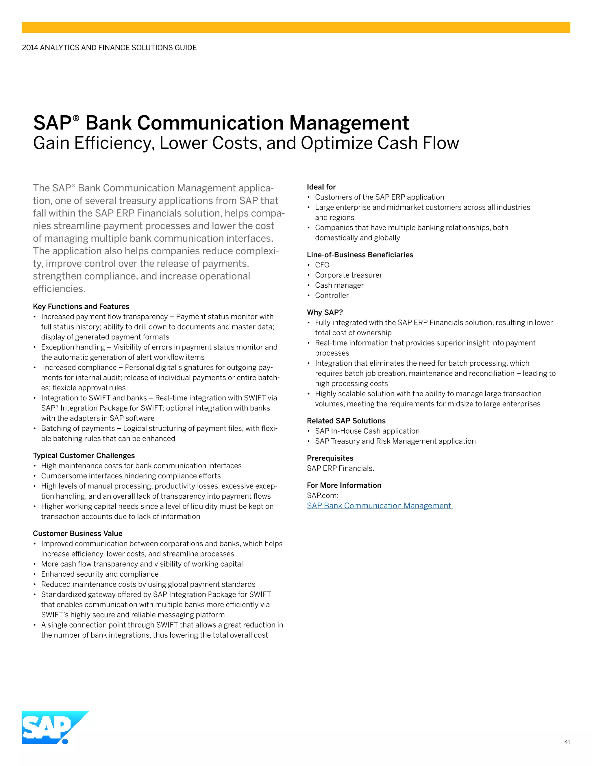 SAP® Bank Communication Management
Gain Efficiency, Lower Costs, and Optimize Cash Flow
The SAP® Bank Communication Management applica-
tion, one of several treasury applications from SAP that
fall within the SAP ERP Financials solution, helps compa-
nies streamline payment processes and lower the cost
of managing multiple bank communication interfaces.
The application also helps companies reduce complexi-
ty, improve control over the release of payments,
strengthen compliance, and increase operational
efficiencies.
Key Functions and Features
•• Increased payment flow transparency – Payment status monitor with
full status history; ability to drill down to documents and master data;
display of generated payment formats
•• Exception handling – Visibility of errors in payment status monitor and
the automatic generation of alert workflow items
•• Increased compliance – Personal digital signatures for outgoing pay-
ments for internal audit; release of individual payments or entire batch-
es; flexible approval rules
•• Integration to SWIFT and banks – Real-time integration with SWIFT via
SAP® Integration Package for SWIFT; optional integration with banks
with the adapters in SAP software
•• Batching of payments – Logical structuring of payment files, with flexi-
ble batching rules that can be enhanced
Typical Customer Challenges
•• High maintenance costs for bank communication interfaces
•• Cumbersome interfaces hindering compliance efforts
•• High levels of manual processing, productivity losses, excessive excep-
tion handling, and an overall lack of transparency into payment flows
•• Higher working capital needs since a level of liquidity must be kept on
transaction accounts due to lack of information
Customer Business Value
•• Improved communication between corporations and banks, which helps
increase efficiency, lower costs, and streamline processes
•• More cash flow transparency and visibility of working capital
•• Enhanced security and compliance
•• Reduced maintenance costs by using global payment standards
•• Standardized gateway offered by SAP Integration Package for SWIFT
that enables communication with multiple banks more efficiently via
SWIFT’s highly secure and reliable messaging platform
•• A single connection point through SWIFT that allows a great reduction in
the number of bank integrations, thus lowering the total overall cost
	
Ideal for
•• Customers of the SAP ERP application
•• Large enterprise and midmarket customers across all industries
and regions
•• Companies that have multiple banking relationships, both
domestically and globally
Line-of-Business Beneficiaries
•• CFO
•• Corporate treasurer
•• Cash manager
•• Controller
Why SAP?
•• Fully integrated with the SAP ERP Financials solution, resulting in lower
total cost of ownership
•• Real-time information that provides superior insight into payment
processes
•• Integration that eliminates the need for batch processing, which
requires batch job creation, maintenance and reconciliation – leading to
high processing costs
•• Highly scalable solution with the ability to manage large transaction
volumes, meeting the requirements for midsize to large enterprises
Related SAP Solutions
•• SAP In-House Cash application
•• SAP Treasury and Risk Management application
Prerequisites
SAP ERP Financials.
For More Information
SAP.com:
SAP Bank Communication Management
2014 ANALYTICS AND FINANCE SOLUTIONS GUIDE
41
 