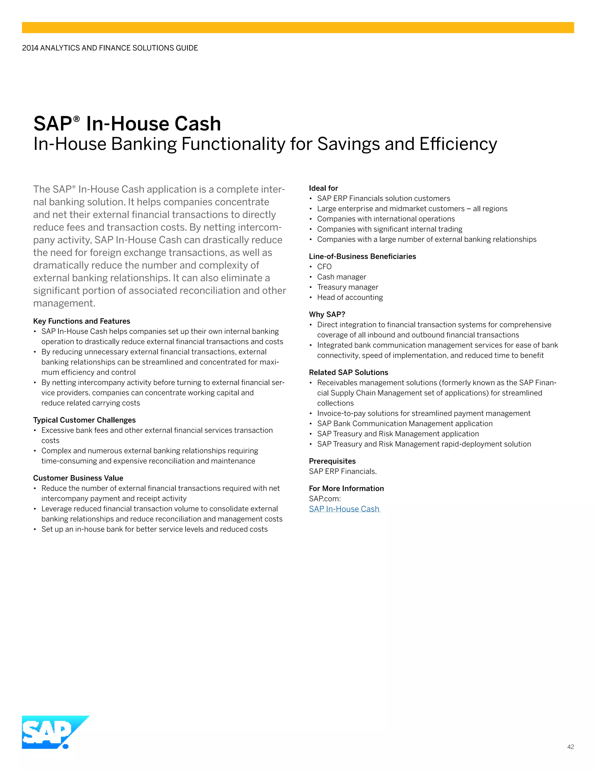 SAP® In-House Cash
In-House Banking Functionality for Savings and Efficiency
The SAP® In-House Cash application is a complete inter-
nal banking solution. It helps companies concentrate
and net their external financial transactions to directly
reduce fees and transaction costs. By netting intercom-
pany activity, SAP In-House Cash can drastically reduce
the need for foreign exchange transactions, as well as
dramatically reduce the number and complexity of
external banking relationships. It can also eliminate a
significant portion of associated reconciliation and other
management.
Key Functions and Features
•• SAP In-House Cash helps companies set up their own internal banking
operation to drastically reduce external financial transactions and costs
•• By reducing unnecessary external financial transactions, external
banking relationships can be streamlined and concentrated for maxi-
mum efficiency and control
•• By netting intercompany activity before turning to external financial ser-
vice providers, companies can concentrate working capital and
reduce related carrying costs
Typical Customer Challenges
•• Excessive bank fees and other external financial services transaction
costs
•• Complex and numerous external banking relationships requiring
time-consuming and expensive reconciliation and maintenance
Customer Business Value
•• Reduce the number of external financial transactions required with net
intercompany payment and receipt activity
•• Leverage reduced financial transaction volume to consolidate external
banking relationships and reduce reconciliation and management costs
•• Set up an in-house bank for better service levels and reduced costs
Ideal for
•• SAP ERP Financials solution customers
•• Large enterprise and midmarket customers – all regions
•• Companies with international operations
•• Companies with significant internal trading
•• Companies with a large number of external banking relationships
Line-of-Business Beneficiaries
•• CFO
•• Cash manager
•• Treasury manager
•• Head of accounting
Why SAP?
•• Direct integration to financial transaction systems for comprehensive
coverage of all inbound and outbound financial transactions
•• Integrated bank communication management services for ease of bank
connectivity, speed of implementation, and reduced time to benefit
Related SAP Solutions
•• Receivables management solutions (formerly known as the SAP Finan-
cial Supply Chain Management set of applications) for streamlined
collections
•• Invoice-to-pay solutions for streamlined payment management
•• SAP Bank Communication Management application
•• SAP Treasury and Risk Management application
•• SAP Treasury and Risk Management rapid-deployment solution
Prerequisites
SAP ERP Financials.
For More Information
SAP.com:
SAP In-House Cash
2014 ANALYTICS AND FINANCE SOLUTIONS GUIDE
42
 