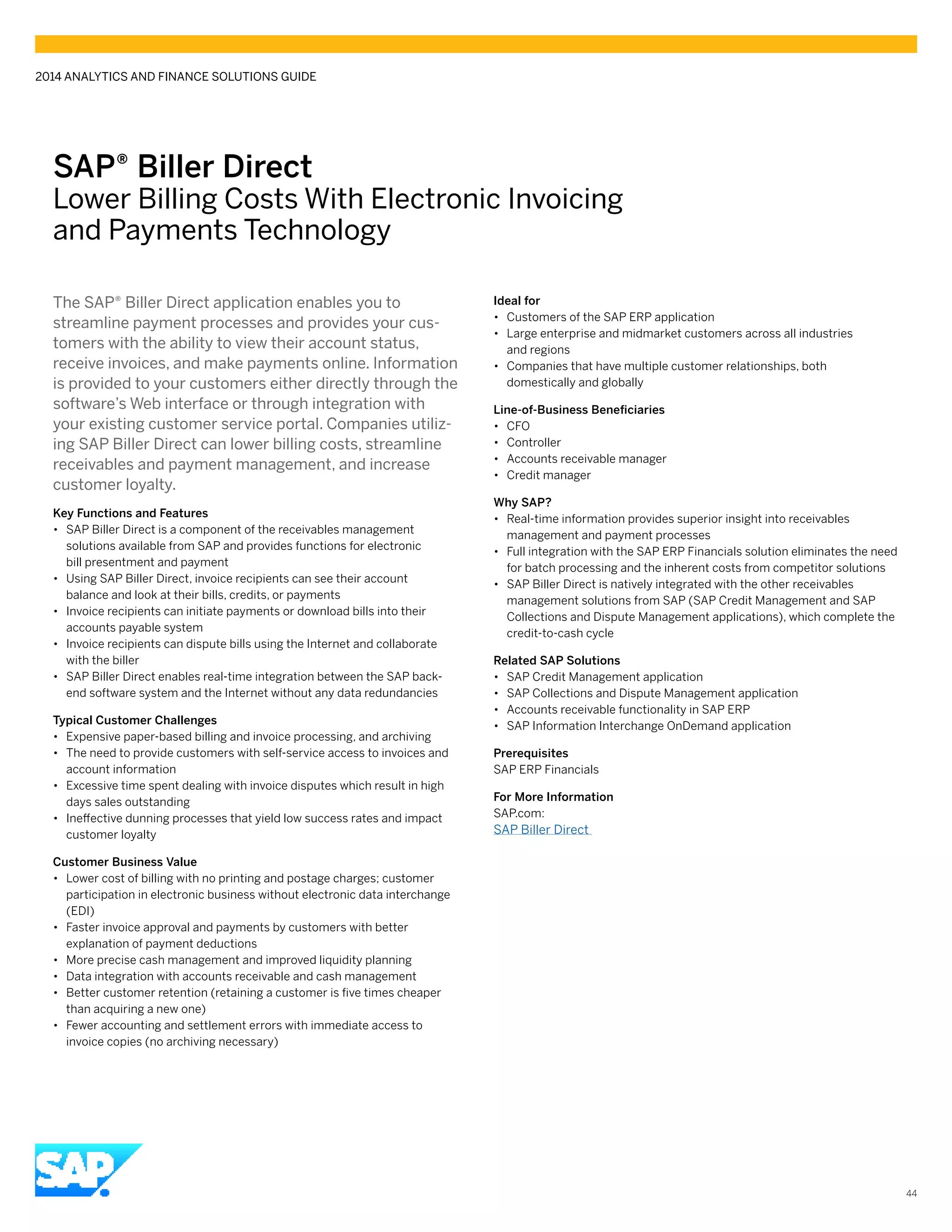 SAP® Biller Direct
Lower Billing Costs With Electronic Invoicing
and Payments Technology
The SAP® Biller Direct application enables you to
streamline payment processes and provides your cus-
tomers with the ability to view their account status,
receive invoices, and make payments online. Information
is provided to your customers either directly through the
software’s Web interface or through integration with
your existing customer service portal. Companies utiliz-
ing SAP Biller Direct can lower billing costs, streamline
receivables and payment management, and increase
customer loyalty.
Key Functions and Features
•• SAP Biller Direct is a component of the receivables management
solutions available from SAP and provides functions for electronic
bill presentment and payment
•• Using SAP Biller Direct, invoice recipients can see their account
balance and look at their bills, credits, or payments
•• Invoice recipients can initiate payments or download bills into their
accounts payable system
•• Invoice recipients can dispute bills using the Internet and collaborate
with the biller
•• SAP Biller Direct enables real-time integration between the SAP back-
end software system and the Internet without any data redundancies
Typical Customer Challenges
•• Expensive paper-based billing and invoice processing, and archiving
•• The need to provide customers with self-service access to invoices and
account information
•• Excessive time spent dealing with invoice disputes which result in high
days sales outstanding
•• Ineffective dunning processes that yield low success rates and impact
customer loyalty
Customer Business Value
•• Lower cost of billing with no printing and postage charges; customer
participation in electronic business without electronic data interchange
(EDI)
•• Faster invoice approval and payments by customers with better
explanation of payment deductions
•• More precise cash management and improved liquidity planning
•• Data integration with accounts receivable and cash management
•• Better customer retention (retaining a customer is five times cheaper
than acquiring a new one)
•• Fewer accounting and settlement errors with immediate access to
invoice copies (no archiving necessary)
Ideal for
•• Customers of the SAP ERP application
•• Large enterprise and midmarket customers across all industries
and regions
•• Companies that have multiple customer relationships, both
domestically and globally
Line-of-Business Beneficiaries
•• CFO
•• Controller
•• Accounts receivable manager
•• Credit manager
Why SAP?
•• Real-time information provides superior insight into receivables
management and payment processes
•• Full integration with the SAP ERP Financials solution eliminates the need
for batch processing and the inherent costs from competitor solutions
•• SAP Biller Direct is natively integrated with the other receivables
management solutions from SAP (SAP Credit Management and SAP
Collections and Dispute Management applications), which complete the
credit-to-cash cycle
Related SAP Solutions
•• SAP Credit Management application
•• SAP Collections and Dispute Management application
•• Accounts receivable functionality in SAP ERP
•• SAP Information Interchange OnDemand application
Prerequisites
SAP ERP Financials
For More Information
SAP.com:
SAP Biller Direct
2014 ANALYTICS AND FINANCE SOLUTIONS GUIDE
44
 