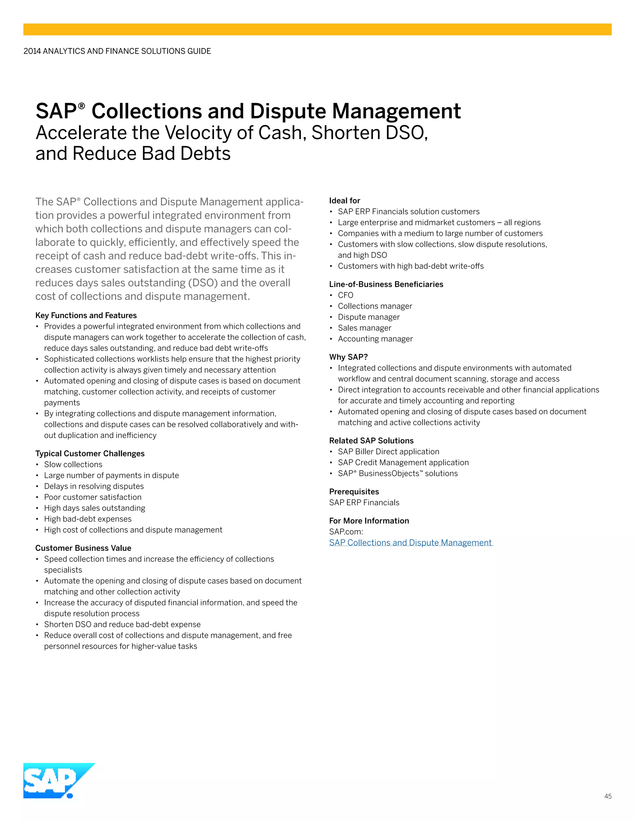 SAP® Collections and Dispute Management
Accelerate the Velocity of Cash, Shorten DSO,
and Reduce Bad Debts
The SAP® Collections and Dispute Management applica-
tion provides a powerful integrated environment from
which both collections and dispute managers can col-
laborate to quickly, efficiently, and effectively speed the
receipt of cash and reduce bad-debt write-offs. This in-
creases customer satisfaction at the same time as it
reduces days sales outstanding (DSO) and the overall
cost of collections and dispute management.
Key Functions and Features
•• Provides a powerful integrated environment from which collections and
dispute managers can work together to accelerate the collection of cash,
reduce days sales outstanding, and reduce bad debt write-offs
•• Sophisticated collections worklists help ensure that the highest priority
collection activity is always given timely and necessary attention
•• Automated opening and closing of dispute cases is based on document
matching, customer collection activity, and receipts of customer
payments
•• By integrating collections and dispute management information,
collections and dispute cases can be resolved collaboratively and with-
out duplication and inefficiency
Typical Customer Challenges
•• Slow collections
•• Large number of payments in dispute
•• Delays in resolving disputes
•• Poor customer satisfaction
•• High days sales outstanding
•• High bad-debt expenses
•• High cost of collections and dispute management
Customer Business Value
•• Speed collection times and increase the efficiency of collections
specialists
•• Automate the opening and closing of dispute cases based on document
matching and other collection activity
•• Increase the accuracy of disputed financial information, and speed the
dispute resolution process
•• Shorten DSO and reduce bad-debt expense
•• Reduce overall cost of collections and dispute management, and free
personnel resources for higher-value tasks
Ideal for
•• SAP ERP Financials solution customers
•• Large enterprise and midmarket customers – all regions
•• Companies with a medium to large number of customers
•• Customers with slow collections, slow dispute resolutions,
and high DSO
•• Customers with high bad-debt write-offs
Line-of-Business Beneficiaries
•• CFO
•• Collections manager
•• Dispute manager
•• Sales manager
•• Accounting manager
Why SAP?
•• Integrated collections and dispute environments with automated
workflow and central document scanning, storage and access
•• Direct integration to accounts receivable and other financial applications
for accurate and timely accounting and reporting
•• Automated opening and closing of dispute cases based on document
matching and active collections activity
Related SAP Solutions
•• SAP Biller Direct application
•• SAP Credit Management application
•• SAP® BusinessObjects™ solutions
Prerequisites
SAP ERP Financials
For More Information
SAP.com:
SAP Collections and Dispute Management
2014 ANALYTICS AND FINANCE SOLUTIONS GUIDE
45
 