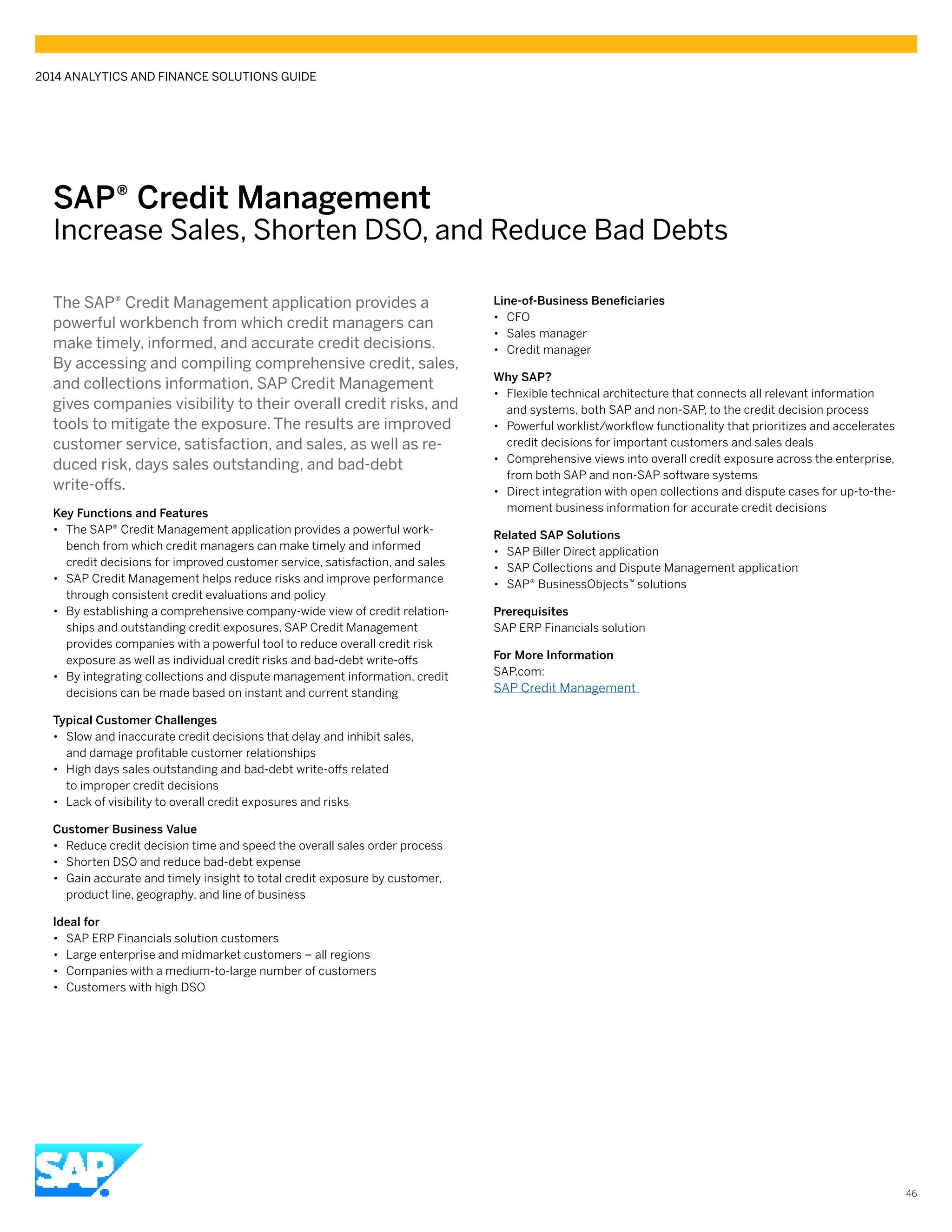 SAP® Credit Management
Increase Sales, Shorten DSO, and Reduce Bad Debts
The SAP® Credit Management application provides a
powerful workbench from which credit managers can
make timely, informed, and accurate credit decisions.
By accessing and compiling comprehensive credit, sales,
and collections information, SAP Credit Management
gives companies visibility to their overall credit risks, and
tools to mitigate the exposure. The results are improved
customer service, satisfaction, and sales, as well as re-
duced risk, days sales outstanding, and bad-debt
write-offs.
Key Functions and Features
•• The SAP® Credit Management application provides a powerful work-
bench from which credit managers can make timely and informed
credit decisions for improved customer service, satisfaction, and sales
•• SAP Credit Management helps reduce risks and improve performance
through consistent credit evaluations and policy
•• By establishing a comprehensive company-wide view of credit relation-
ships and outstanding credit exposures, SAP Credit Management
provides companies with a powerful tool to reduce overall credit risk
exposure as well as individual credit risks and bad-debt write-offs
•• By integrating collections and dispute management information, credit
decisions can be made based on instant and current standing
Typical Customer Challenges
•• Slow and inaccurate credit decisions that delay and inhibit sales,
and damage profitable customer relationships
•• High days sales outstanding and bad-debt write-offs related
to improper credit decisions
•• Lack of visibility to overall credit exposures and risks
Customer Business Value
•• Reduce credit decision time and speed the overall sales order process
•• Shorten DSO and reduce bad-debt expense
•• Gain accurate and timely insight to total credit exposure by customer,
product line, geography, and line of business
Ideal for
•• SAP ERP Financials solution customers
•• Large enterprise and midmarket customers – all regions
•• Companies with a medium-to-large number of customers
•• Customers with high DSO
Line-of-Business Beneficiaries
•• CFO
•• Sales manager
•• Credit manager
Why SAP?
•• Flexible technical architecture that connects all relevant information
and systems, both SAP and non-SAP, to the credit decision process
•• Powerful worklist/workflow functionality that prioritizes and accelerates
credit decisions for important customers and sales deals
•• Comprehensive views into overall credit exposure across the enterprise,
from both SAP and non-SAP software systems
•• Direct integration with open collections and dispute cases for up-to-the-
moment business information for accurate credit decisions
Related SAP Solutions
•• SAP Biller Direct application
•• SAP Collections and Dispute Management application
•• SAP® BusinessObjects™ solutions
Prerequisites
SAP ERP Financials solution
For More Information
SAP.com:
SAP Credit Management
2014 ANALYTICS AND FINANCE SOLUTIONS GUIDE
46
 