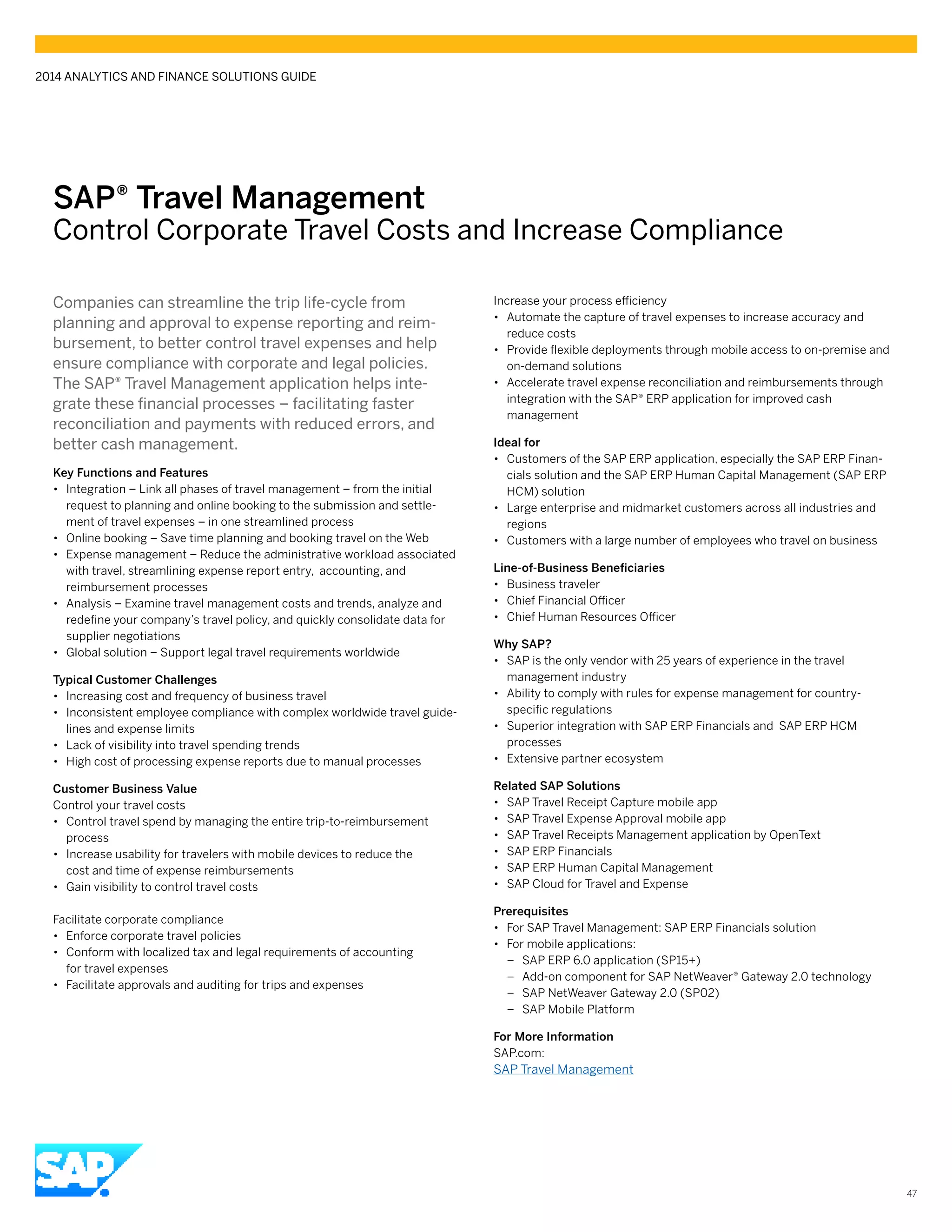 SAP® Travel Management
Control Corporate Travel Costs and Increase Compliance
Companies can streamline the trip life-cycle from
planning and approval to expense reporting and reim-
bursement, to better control travel expenses and help
ensure compliance with corporate and legal policies.
The SAP® Travel Management application helps inte-
grate these financial processes – facilitating faster
reconciliation and payments with reduced errors, and
better cash management.
Key Functions and Features
•• Integration – Link all phases of travel management – from the initial
request to planning and online booking to the submission and settle-
ment of travel expenses – in one streamlined process
•• Online booking – Save time planning and booking travel on the Web
•• Expense management – Reduce the administrative workload associated
with travel, streamlining expense report entry, accounting, and
reimbursement processes
•• Analysis – Examine travel management costs and trends, analyze and
redefine your company’s travel policy, and quickly consolidate data for
supplier negotiations
•• Global solution – Support legal travel requirements worldwide
Typical Customer Challenges
•• Increasing cost and frequency of business travel
•• Inconsistent employee compliance with complex worldwide travel guide-
lines and expense limits
•• Lack of visibility into travel spending trends
•• High cost of processing expense reports due to manual processes
Customer Business Value
Control your travel costs
•• Control travel spend by managing the entire trip-to-reimbursement
process
•• Increase usability for travelers with mobile devices to reduce the
cost and time of expense reimbursements
•• Gain visibility to control travel costs
Facilitate corporate compliance
•• Enforce corporate travel policies
•• Conform with localized tax and legal requirements of accounting
for travel expenses
•• Facilitate approvals and auditing for trips and expenses
Increase your process efficiency
•• Automate the capture of travel expenses to increase accuracy and
reduce costs
•• Provide flexible deployments through mobile access to on-premise and
on-demand solutions
•• Accelerate travel expense reconciliation and reimbursements through
integration with the SAP® ERP application for improved cash
management
Ideal for
•• Customers of the SAP ERP application, especially the SAP ERP Finan-
cials solution and the SAP ERP Human Capital Management (SAP ERP
HCM) solution
•• Large enterprise and midmarket customers across all industries and
regions
•• Customers with a large number of employees who travel on business
Line-of-Business Beneficiaries
•• Business traveler
•• Chief Financial Officer
•• Chief Human Resources Officer
Why SAP?
•• SAP is the only vendor with 25 years of experience in the travel
management industry
•• Ability to comply with rules for expense management for country-
specific regulations
•• Superior integration with SAP ERP Financials and SAP ERP HCM
processes
•• Extensive partner ecosystem
Related SAP Solutions
•• SAP Travel Receipt Capture mobile app	
•• SAP Travel Expense Approval mobile app
•• SAP Travel Receipts Management application by OpenText
•• SAP ERP Financials
•• SAP ERP Human Capital Management
•• SAP Cloud for Travel and Expense
Prerequisites
•• For SAP Travel Management: SAP ERP Financials solution
•• For mobile applications:
–– SAP ERP 6.0 application (SP15+)
–– Add-on component for SAP NetWeaver® Gateway 2.0 technology
–– SAP NetWeaver Gateway 2.0 (SP02)
–– SAP Mobile Platform
For More Information
SAP.com:
SAP Travel Management
2014 ANALYTICS AND FINANCE SOLUTIONS GUIDE
47
 
