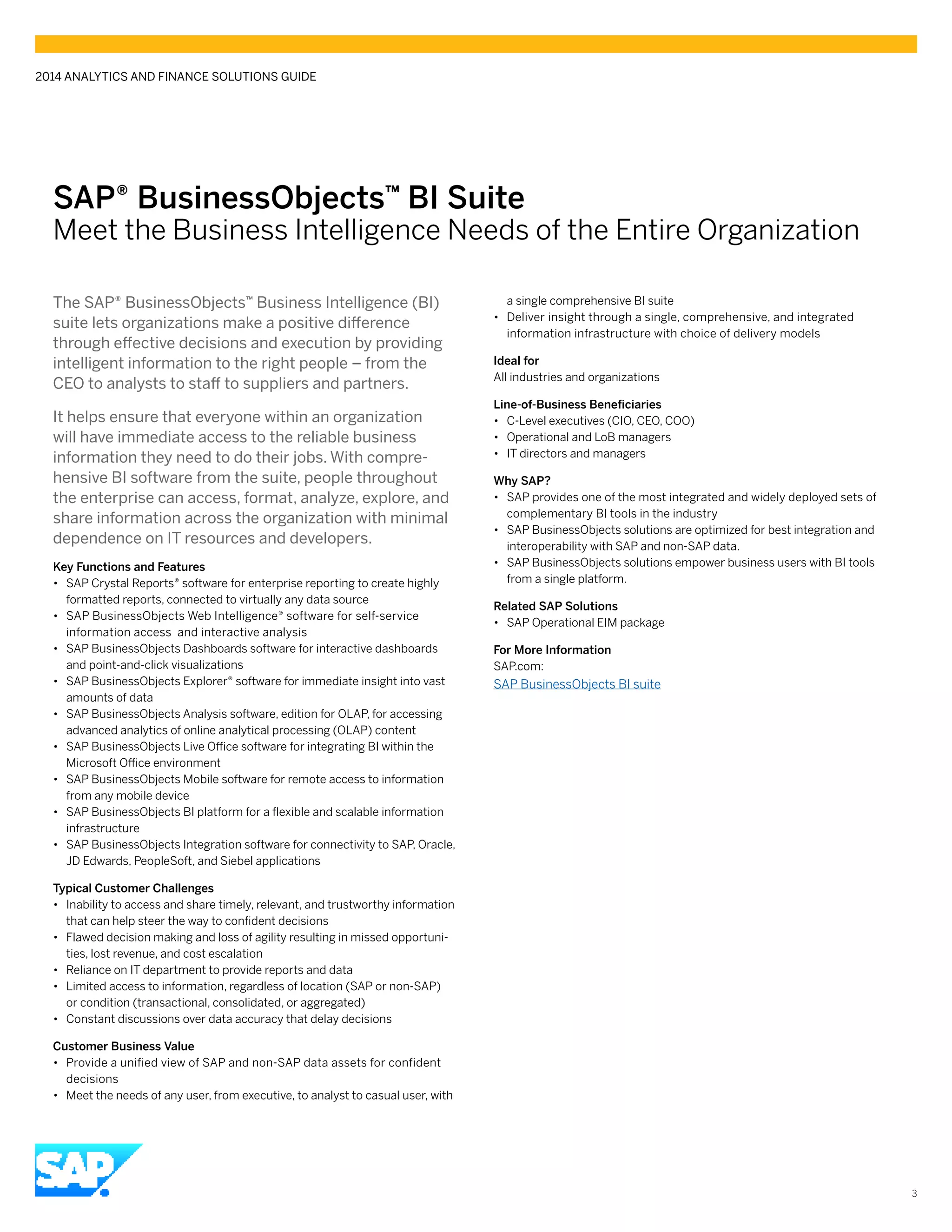 SAP® BusinessObjects™ BI Suite
Meet the Business Intelligence Needs of the Entire Organization
The SAP® BusinessObjects™ Business Intelligence (BI)
suite lets organizations make a positive difference
through effective decisions and execution by providing
intelligent information to the right people – from the
CEO to analysts to staff to suppliers and partners.
It helps ensure that everyone within an organization
will have immediate access to the reliable business
information they need to do their jobs. With compre-
hensive BI software from the suite, people throughout
the enterprise can access, format, analyze, explore, and
share information across the organization with minimal
dependence on IT resources and developers.
Key Functions and Features
•• SAP Crystal Reports® software for enterprise reporting to create highly
formatted reports, connected to virtually any data source
•• SAP BusinessObjects Web Intelligence® software for self-service
information access and interactive analysis
•• SAP BusinessObjects Dashboards software for interactive dashboards
and point-and-click visualizations
•• SAP BusinessObjects Explorer® software for immediate insight into vast
amounts of data
•• SAP BusinessObjects Analysis software, edition for OLAP, for accessing
advanced analytics of online analytical processing (OLAP) content
•• SAP BusinessObjects Live Office software for integrating BI within the
Microsoft Office environment
•• SAP BusinessObjects Mobile software for remote access to information
from any mobile device
•• SAP BusinessObjects BI platform for a flexible and scalable information
infrastructure
•• SAP BusinessObjects Integration software for connectivity to SAP, Oracle,
JD Edwards, PeopleSoft, and Siebel applications
Typical Customer Challenges
•• Inability to access and share timely, relevant, and trustworthy information
that can help steer the way to confident decisions
•• Flawed decision making and loss of agility resulting in missed opportuni-
ties, lost revenue, and cost escalation
•• Reliance on IT department to provide reports and data
•• Limited access to information, regardless of location (SAP or non-SAP)
or condition (transactional, consolidated, or aggregated)
•• Constant discussions over data accuracy that delay decisions
Customer Business Value
•• Provide a unified view of SAP and non-SAP data assets for confident
decisions
•• Meet the needs of any user, from executive, to analyst to casual user, with
a single comprehensive BI suite
•• Deliver insight through a single, comprehensive, and integrated
information infrastructure with choice of delivery models
Ideal for
All industries and organizations
Line-of-Business Beneficiaries
•• C-Level executives (CIO, CEO, COO)	
•• Operational and LoB managers
•• IT directors and managers
Why SAP?
•• SAP provides one of the most integrated and widely deployed sets of
complementary BI tools in the industry
•• SAP BusinessObjects solutions are optimized for best integration and
interoperability with SAP and non-SAP data.
•• SAP BusinessObjects solutions empower business users with BI tools
from a single platform.
Related SAP Solutions
•• SAP Operational EIM package
For More Information
SAP.com:
SAP BusinessObjects BI suite
2014 ANALYTICS AND FINANCE SOLUTIONS GUIDE
3
 
