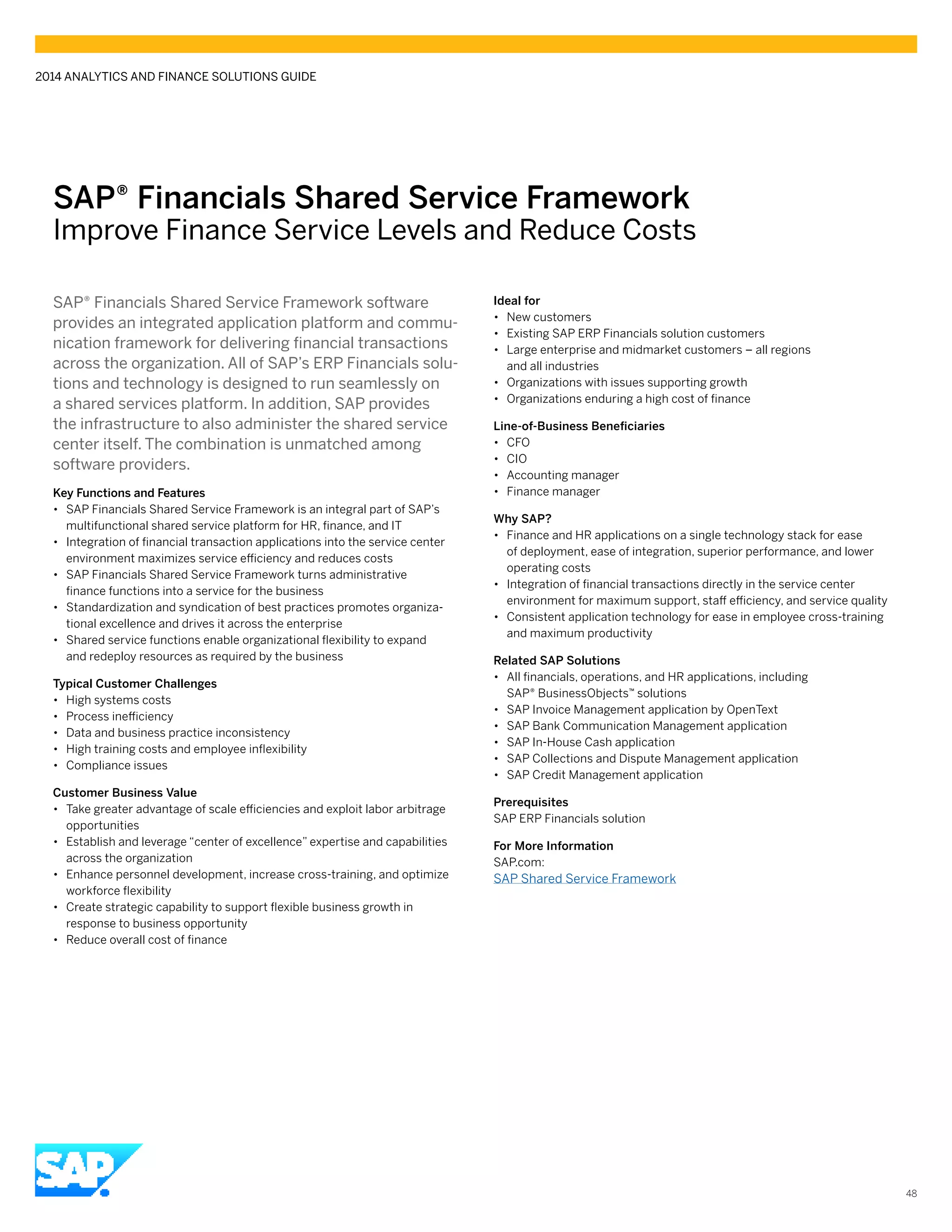 SAP® Financials Shared Service Framework
Improve Finance Service Levels and Reduce Costs
SAP® Financials Shared Service Framework software
provides an integrated application platform and commu-
nication framework for delivering financial transactions
across the organization. All of SAP’s ERP Financials solu-
tions and technology is designed to run seamlessly on
a shared services platform. In addition, SAP provides
the infrastructure to also administer the shared service
center itself. The combination is unmatched among
software providers.
Key Functions and Features
•• SAP Financials Shared Service Framework is an integral part of SAP’s
multifunctional shared service platform for HR, finance, and IT
•• Integration of financial transaction applications into the service center
environment maximizes service efficiency and reduces costs
•• SAP Financials Shared Service Framework turns administrative
finance functions into a service for the business
•• Standardization and syndication of best practices promotes organiza-
tional excellence and drives it across the enterprise
•• Shared service functions enable organizational flexibility to expand
and redeploy resources as required by the business
Typical Customer Challenges
•• High systems costs
•• Process inefficiency
•• Data and business practice inconsistency
•• High training costs and employee inflexibility
•• Compliance issues
Customer Business Value
•• Take greater advantage of scale efficiencies and exploit labor arbitrage
opportunities
•• Establish and leverage “center of excellence” expertise and capabilities
across the organization
•• Enhance personnel development, increase cross-training, and optimize
workforce flexibility
•• Create strategic capability to support flexible business growth in
response to business opportunity
•• Reduce overall cost of finance
Ideal for
•• New customers
•• Existing SAP ERP Financials solution customers
•• Large enterprise and midmarket customers – all regions
and all industries
•• Organizations with issues supporting growth
•• Organizations enduring a high cost of finance
Line-of-Business Beneficiaries
•• CFO
•• CIO
•• Accounting manager
•• Finance manager
Why SAP?
•• Finance and HR applications on a single technology stack for ease
of deployment, ease of integration, superior performance, and lower
operating costs
•• Integration of financial transactions directly in the service center
environment for maximum support, staff efficiency, and service quality
•• Consistent application technology for ease in employee cross-training
and maximum productivity
Related SAP Solutions
•• All financials, operations, and HR applications, including
SAP® BusinessObjects™ solutions
•• SAP Invoice Management application by OpenText
•• SAP Bank Communication Management application
•• SAP In-House Cash application
•• SAP Collections and Dispute Management application
•• SAP Credit Management application
Prerequisites
SAP ERP Financials solution
For More Information
SAP.com:
SAP Shared Service Framework
2014 ANALYTICS AND FINANCE SOLUTIONS GUIDE
48
 