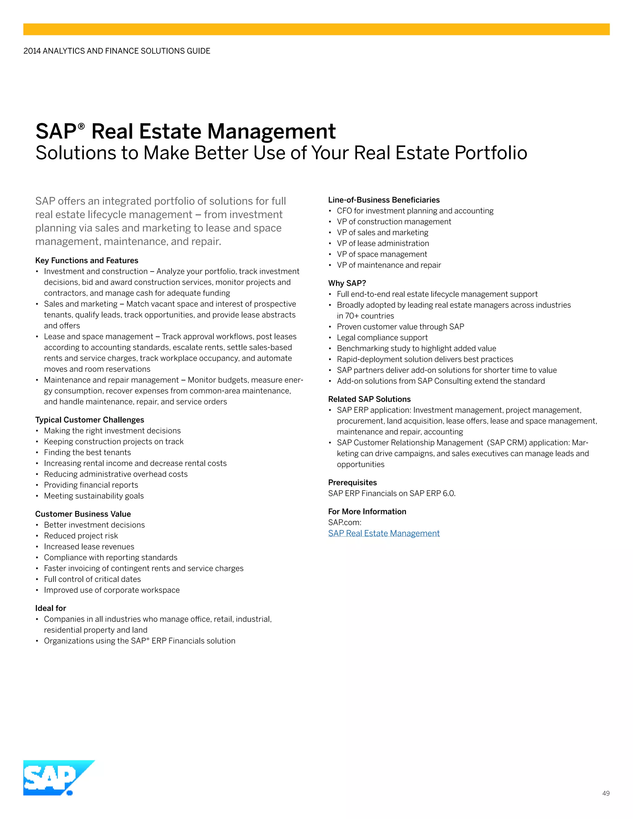 SAP® Real Estate Management
Solutions to Make Better Use of Your Real Estate Portfolio
SAP offers an integrated portfolio of solutions for full
real estate lifecycle management – from investment
planning via sales and marketing to lease and space
management, maintenance, and repair.
Key Functions and Features
•• Investment and construction – Analyze your portfolio, track investment
decisions, bid and award construction services, monitor projects and
contractors, and manage cash for adequate funding
•• Sales and marketing – Match vacant space and interest of prospective
tenants, qualify leads, track opportunities, and provide lease abstracts
and offers
•• Lease and space management – Track approval workflows, post leases
according to accounting standards, escalate rents, settle sales-based
rents and service charges, track workplace occupancy, and automate
moves and room reservations
•• Maintenance and repair management – Monitor budgets, measure ener-
gy consumption, recover expenses from common-area maintenance,
and handle maintenance, repair, and service orders
Typical Customer Challenges
•• Making the right investment decisions
•• Keeping construction projects on track
•• Finding the best tenants
•• Increasing rental income and decrease rental costs
•• Reducing administrative overhead costs
•• Providing financial reports
•• Meeting sustainability goals
Customer Business Value
•• Better investment decisions
•• Reduced project risk
•• Increased lease revenues
•• Compliance with reporting standards
•• Faster invoicing of contingent rents and service charges
•• Full control of critical dates
•• Improved use of corporate workspace
Ideal for
•• Companies in all industries who manage office, retail, industrial,
residential property and land
•• Organizations using the SAP® ERP Financials solution
Line-of-Business Beneficiaries
•• CFO for investment planning and accounting
•• VP of construction management
•• VP of sales and marketing
•• VP of lease administration
•• VP of space management
•• VP of maintenance and repair
Why SAP?
•• Full end-to-end real estate lifecycle management support
•• Broadly adopted by leading real estate managers across industries
in 70+ countries
•• Proven customer value through SAP
•• Legal compliance support
•• Benchmarking study to highlight added value
•• Rapid-deployment solution delivers best practices
•• SAP partners deliver add-on solutions for shorter time to value
•• Add-on solutions from SAP Consulting extend the standard
Related SAP Solutions
•• SAP ERP application: Investment management, project management,
procurement, land acquisition, lease offers, lease and space management,
maintenance and repair, accounting
•• SAP Customer Relationship Management (SAP CRM) application: Mar-
keting can drive campaigns, and sales executives can manage leads and
opportunities
Prerequisites
SAP ERP Financials on SAP ERP 6.0.
For More Information
SAP.com:
SAP Real Estate Management
2014 ANALYTICS AND FINANCE SOLUTIONS GUIDE
49
 