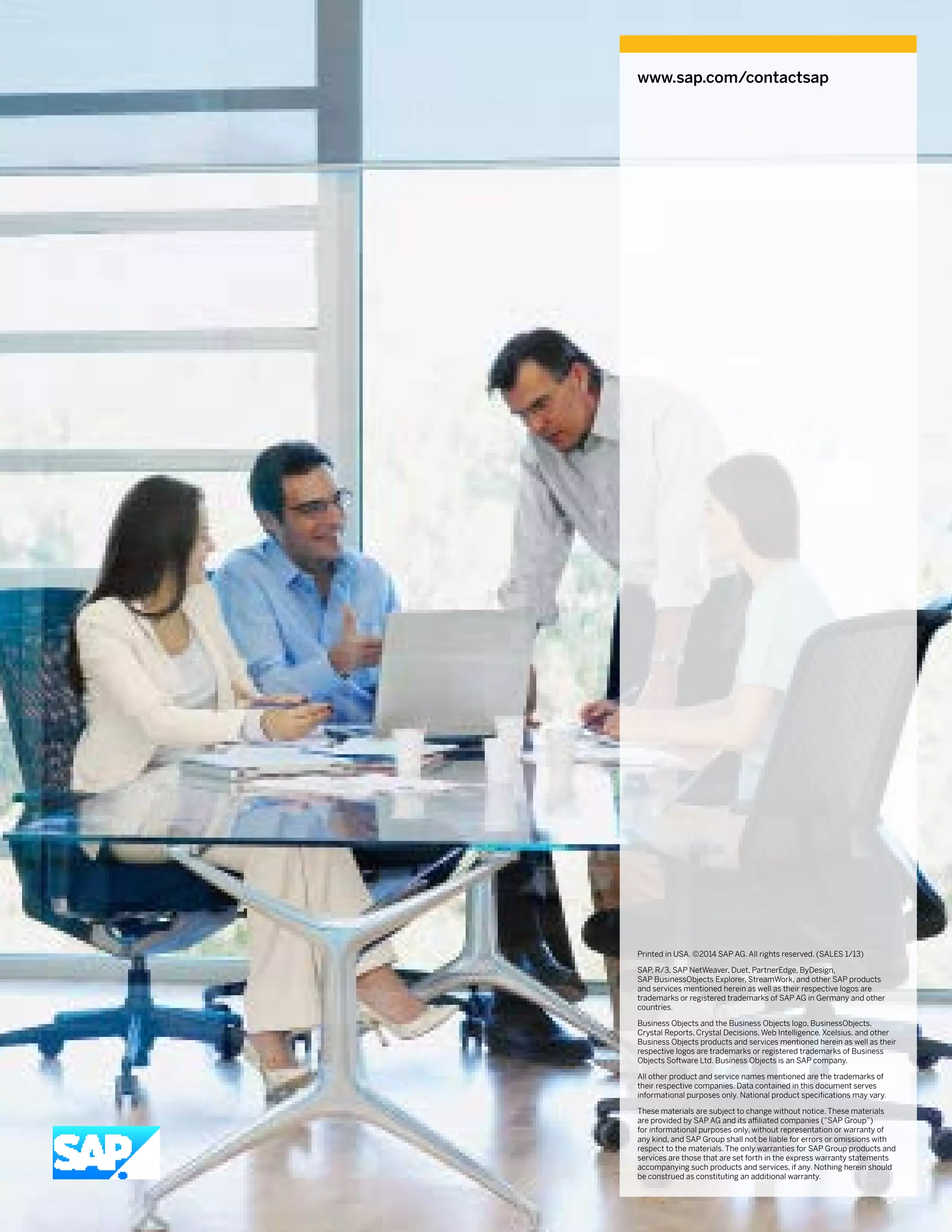www.sap.com/contactsap
Printed in USA. ©2014 SAP AG. All rights reserved. (SALES 1/13)
SAP, R/3, SAP NetWeaver, Duet, PartnerEdge, ByDesign,
SAP BusinessObjects Explorer, StreamWork, and other SAP products
and services mentioned herein as well as their respective logos are
trademarks or registered trademarks of SAP AG in Germany and other
countries.
Business Objects and the Business Objects logo, BusinessObjects,
Crystal Reports, Crystal Decisions, Web Intelligence, Xcelsius, and other
Business Objects products and services mentioned herein as well as their
respective logos are trademarks or registered trade­marks of Business
Objects Software Ltd. Business Objects is an SAP company.
All other product and service names mentioned are the trademarks of
their respective companies. Data contained in this document serves
informational purposes only. National product specifications may vary.
These materials are subject to change without notice. These materials
are provided by SAP AG and its affiliated companies (“SAP Group”)
for informational purposes only, without representation or warranty of
any kind, and SAP Group shall not be liable for errors or omissions with
respect to the materials. The only warranties for SAP Group products and
services are those that are set forth in the express warranty statements
accompanying such products and services, if any. Nothing herein should
be construed as constituting an additional warranty.
 