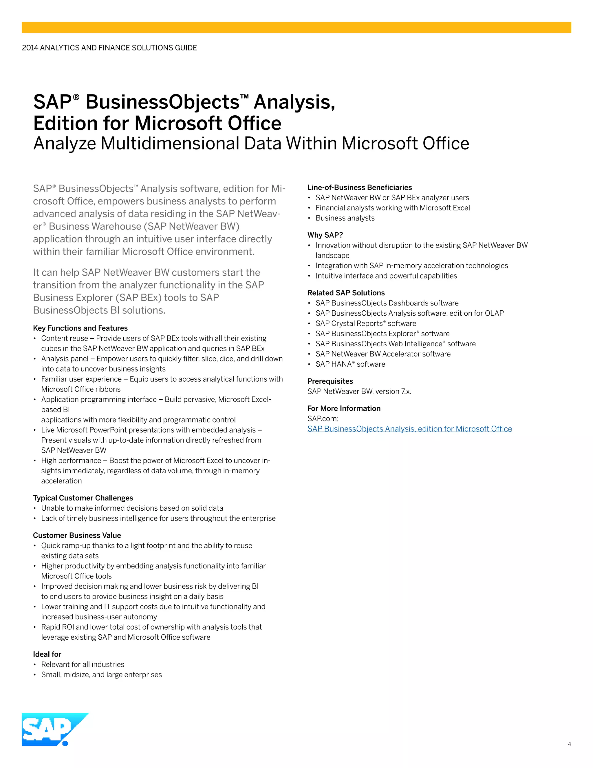 SAP® BusinessObjects™ Analysis,
Edition for Microsoft Office
Analyze Multidimensional Data Within Microsoft Office
SAP® BusinessObjects™ Analysis software, edition for Mi-
crosoft Office, empowers business analysts to perform
advanced analysis of data residing in the SAP NetWeav-
er® Business Warehouse (SAP NetWeaver BW)
application through an intuitive user interface directly
within their familiar Microsoft Office environment.
It can help SAP NetWeaver BW customers start the
transition from the analyzer functionality in the SAP
Business Explorer (SAP BEx) tools to SAP
BusinessObjects BI solutions.
Key Functions and Features
•• Content reuse – Provide users of SAP BEx tools with all their existing
cubes in the SAP NetWeaver BW application and queries in SAP BEx
•• Analysis panel – Empower users to quickly filter, slice, dice, and drill down
into data to uncover business insights
•• Familiar user experience – Equip users to access analytical functions with
Microsoft Office ribbons
•• Application programming interface – Build pervasive, Microsoft Excel-
based BI
applications with more flexibility and programmatic control
•• Live Microsoft PowerPoint presentations with embedded analysis –
Present visuals with up-to-date information directly refreshed from
SAP NetWeaver BW
•• High performance – Boost the power of Microsoft Excel to uncover in-
sights immediately, regardless of data volume, through in-memory
acceleration
Typical Customer Challenges
•• Unable to make informed decisions based on solid data
•• Lack of timely business intelligence for users throughout the enterprise
Customer Business Value
•• Quick ramp-up thanks to a light footprint and the ability to reuse
existing data sets
•• Higher productivity by embedding analysis functionality into familiar
Microsoft Office tools
•• Improved decision making and lower business risk by delivering BI
to end users to provide business insight on a daily basis
•• Lower training and IT support costs due to intuitive functionality and
increased business-user autonomy
•• Rapid ROI and lower total cost of ownership with analysis tools that
leverage existing SAP and Microsoft Office software	
Ideal for
•• Relevant for all industries
•• Small, midsize, and large enterprises
Line-of-Business Beneficiaries
•• SAP NetWeaver BW or SAP BEx analyzer users
•• Financial analysts working with Microsoft Excel
•• Business analysts
Why SAP?
•• Innovation without disruption to the existing SAP NetWeaver BW
landscape
•• Integration with SAP in-memory acceleration technologies
•• Intuitive interface and powerful capabilities
Related SAP Solutions
•• SAP BusinessObjects Dashboards software
•• SAP BusinessObjects Analysis software, edition for OLAP
•• SAP Crystal Reports® software
•• SAP BusinessObjects Explorer® software
•• SAP BusinessObjects Web Intelligence® software
•• SAP NetWeaver BW Accelerator software
•• SAP HANA® software
Prerequisites
SAP NetWeaver BW, version 7.x.
For More Information
SAP.com:
SAP BusinessObjects Analysis, edition for Microsoft Office
2014 ANALYTICS AND FINANCE SOLUTIONS GUIDE
4
 