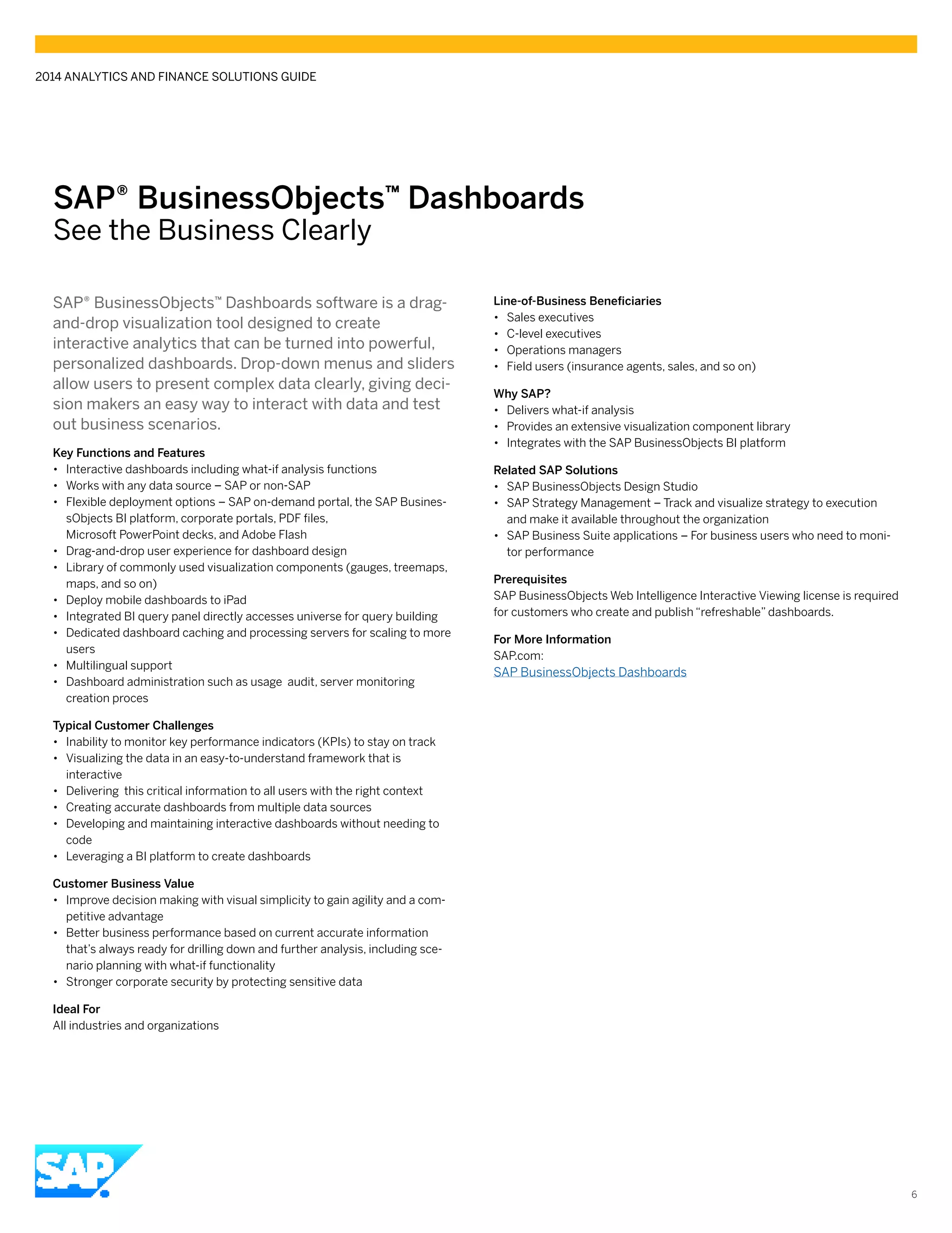 SAP® BusinessObjects™ Dashboards
See the Business Clearly
SAP® BusinessObjects™ Dashboards software is a drag-
and-drop visualization tool designed to create
interactive analytics that can be turned into powerful,
personalized dashboards. Drop-down menus and sliders
allow users to present complex data clearly, giving deci-
sion makers an easy way to interact with data and test
out business scenarios.
Key Functions and Features
•• Interactive dashboards including what-if analysis functions
•• Works with any data source – SAP or non-SAP
•• Flexible deployment options – SAP on-demand portal, the SAP Busines-
sObjects BI platform, corporate portals, PDF files,
Microsoft PowerPoint decks, and Adobe Flash
•• Drag-and-drop user experience for dashboard design
•• Library of commonly used visualization components (gauges, treemaps,
maps, and so on)
•• Deploy mobile dashboards to iPad
•• Integrated BI query panel directly accesses universe for query building
•• Dedicated dashboard caching and processing servers for scaling to more
users
•• Multilingual support
•• Dashboard administration such as usage audit, server monitoring
creation proces
Typical Customer Challenges
•• Inability to monitor key performance indicators (KPIs) to stay on track
•• Visualizing the data in an easy-to-understand framework that is
interactive
•• Delivering this critical information to all users with the right context
•• Creating accurate dashboards from multiple data sources
•• Developing and maintaining interactive dashboards without needing to
code
•• Leveraging a BI platform to create dashboards
Customer Business Value
•• Improve decision making with visual simplicity to gain agility and a com-
petitive advantage
•• Better business performance based on current accurate information
that’s always ready for drilling down and further analysis, including sce-
nario planning with what-if functionality
•• Stronger corporate security by protecting sensitive data
Ideal For
All industries and organizations
Line-of-Business Beneficiaries
•• Sales executives
•• C-level executives
•• Operations managers
•• Field users (insurance agents, sales, and so on)
Why SAP?
•• Delivers what-if analysis
•• Provides an extensive visualization component library
•• Integrates with the SAP BusinessObjects BI platform
Related SAP Solutions
•• SAP BusinessObjects Design Studio
•• SAP Strategy Management – Track and visualize strategy to execution
and make it available throughout the organization
•• SAP Business Suite applications – For business users who need to moni-
tor performance
Prerequisites
SAP BusinessObjects Web Intelligence Interactive Viewing license is required
for customers who create and publish “refreshable” dashboards.
For More Information
SAP.com:
SAP BusinessObjects Dashboards
2014 ANALYTICS AND FINANCE SOLUTIONS GUIDE
6
 