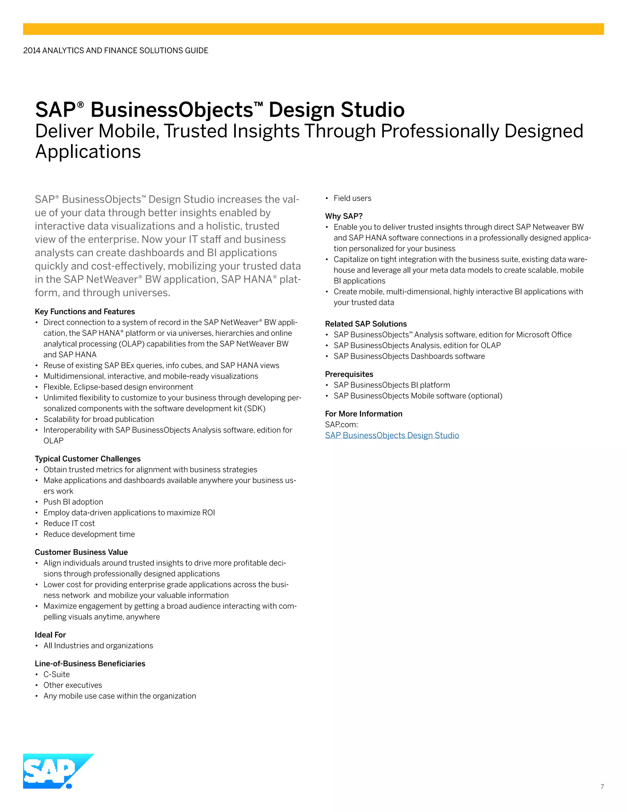 7
SAP® BusinessObjects™ Design Studio
Deliver Mobile, Trusted Insights Through Professionally Designed
Applications
SAP® BusinessObjects™ Design Studio increases the val-
ue of your data through better insights enabled by
interactive data visualizations and a holistic, trusted
view of the enterprise. Now your IT staff and business
analysts can create dashboards and BI applications
quickly and cost-effectively, mobilizing your trusted data
in the SAP NetWeaver® BW application, SAP HANA® plat-
form, and through universes.
Key Functions and Features
•• Direct connection to a system of record in the SAP NetWeaver® BW appli-
cation, the SAP HANA® platform or via universes, hierarchies and online
analytical processing (OLAP) capabilities from the SAP NetWeaver BW
and SAP HANA
•• Reuse of existing SAP BEx queries, info cubes, and SAP HANA views
•• Multidimensional, interactive, and mobile-ready visualizations
•• Flexible, Eclipse-based design environment
•• Unlimited flexibility to customize to your business through developing per-
sonalized components with the software development kit (SDK)
•• Scalability for broad publication
•• Interoperability with SAP BusinessObjects Analysis software, edition for
OLAP
Typical Customer Challenges
•• Obtain trusted metrics for alignment with business strategies
•• Make applications and dashboards available anywhere your business us-
ers work
•• Push BI adoption
•• Employ data-driven applications to maximize ROI
•• Reduce IT cost
•• Reduce development time
Customer Business Value
•• Align individuals around trusted insights to drive more profitable deci-
sions through professionally designed applications
•• Lower cost for providing enterprise grade applications across the busi-
ness network and mobilize your valuable information
•• Maximize engagement by getting a broad audience interacting with com-
pelling visuals anytime, anywhere
Ideal For
•• All Industries and organizations
Line-of-Business Beneficiaries
•• C-Suite
•• Other executives
•• Any mobile use case within the organization
•• Field users
Why SAP?
•• Enable you to deliver trusted insights through direct SAP Netweaver BW
and SAP HANA software connections in a professionally designed applica-
tion personalized for your business
•• Capitalize on tight integration with the business suite, existing data ware-
house and leverage all your meta data models to create scalable, mobile
BI applications
•• Create mobile, multi-dimensional, highly interactive BI applications with
your trusted data
Related SAP Solutions
•• SAP BusinessObjects™ Analysis software, edition for Microsoft Office
•• SAP BusinessObjects Analysis, edition for OLAP
•• SAP BusinessObjects Dashboards software
Prerequisites
•• SAP BusinessObjects BI platform
•• SAP BusinessObjects Mobile software (optional)
For More Information
SAP.com:
SAP BusinessObjects Design Studio
2014 ANALYTICS AND FINANCE SOLUTIONS GUIDE
 