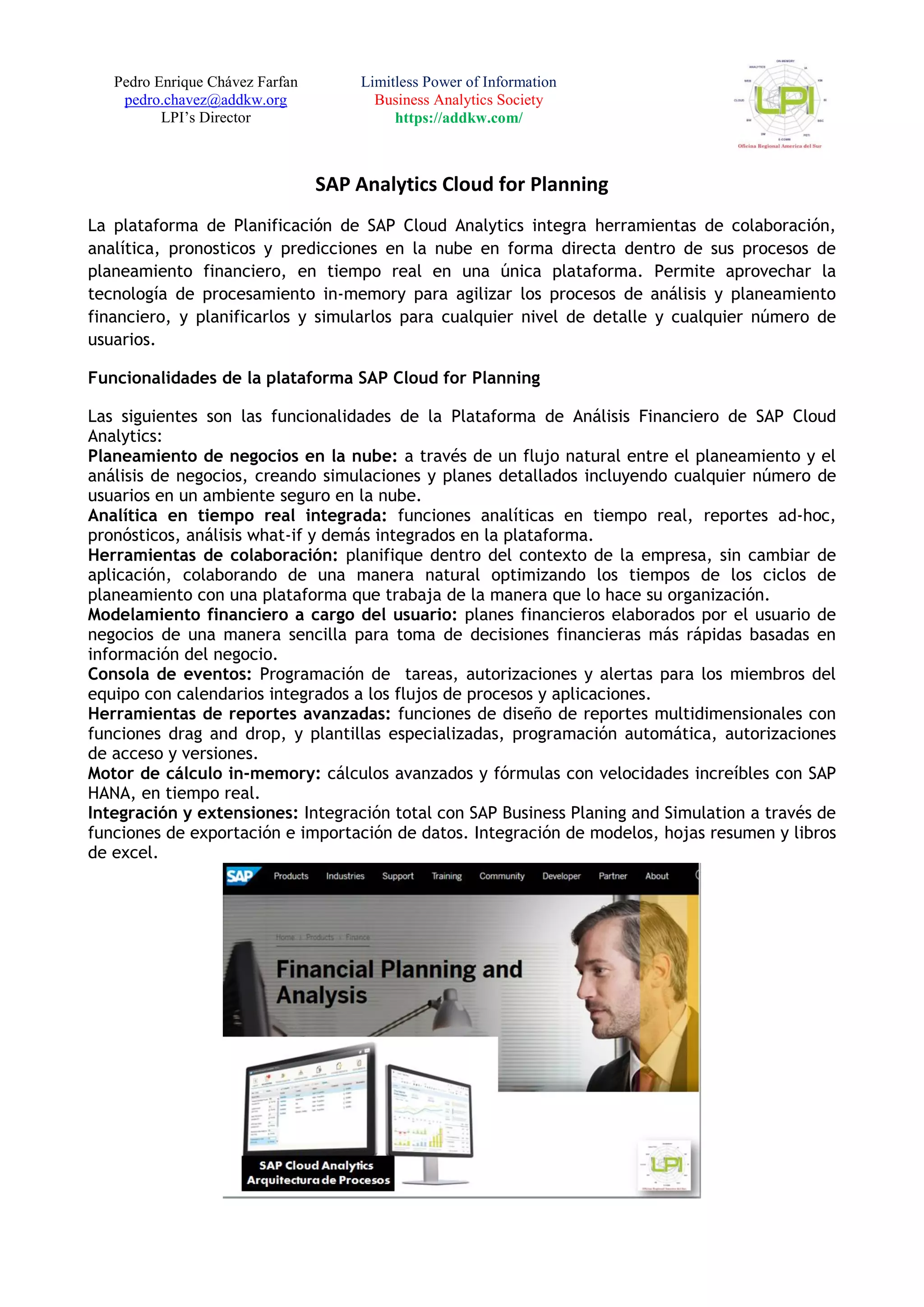 Pedro Enrique Chávez Farfan
pedro.chavez@addkw.org
LPI’s Director
Limitless Power of Information
Business Analytics Society
https://addkw.com/
SAP Analytics Cloud for Planning
La plataforma de Planificación de SAP Cloud Analytics integra herramientas de colaboración,
analítica, pronosticos y predicciones en la nube en forma directa dentro de sus procesos de
planeamiento financiero, en tiempo real en una única plataforma. Permite aprovechar la
tecnología de procesamiento in-memory para agilizar los procesos de análisis y planeamiento
financiero, y planificarlos y simularlos para cualquier nivel de detalle y cualquier número de
usuarios.
Funcionalidades de la plataforma SAP Cloud for Planning
Las siguientes son las funcionalidades de la Plataforma de Análisis Financiero de SAP Cloud
Analytics:
Planeamiento de negocios en la nube: a través de un flujo natural entre el planeamiento y el
análisis de negocios, creando simulaciones y planes detallados incluyendo cualquier número de
usuarios en un ambiente seguro en la nube.
Analítica en tiempo real integrada: funciones analíticas en tiempo real, reportes ad-hoc,
pronósticos, análisis what-if y demás integrados en la plataforma.
Herramientas de colaboración: planifique dentro del contexto de la empresa, sin cambiar de
aplicación, colaborando de una manera natural optimizando los tiempos de los ciclos de
planeamiento con una plataforma que trabaja de la manera que lo hace su organización.
Modelamiento financiero a cargo del usuario: planes financieros elaborados por el usuario de
negocios de una manera sencilla para toma de decisiones financieras más rápidas basadas en
información del negocio.
Consola de eventos: Programación de tareas, autorizaciones y alertas para los miembros del
equipo con calendarios integrados a los flujos de procesos y aplicaciones.
Herramientas de reportes avanzadas: funciones de diseño de reportes multidimensionales con
funciones drag and drop, y plantillas especializadas, programación automática, autorizaciones
de acceso y versiones.
Motor de cálculo in-memory: cálculos avanzados y fórmulas con velocidades increíbles con SAP
HANA, en tiempo real.
Integración y extensiones: Integración total con SAP Business Planing and Simulation a través de
funciones de exportación e importación de datos. Integración de modelos, hojas resumen y libros
de excel.
 