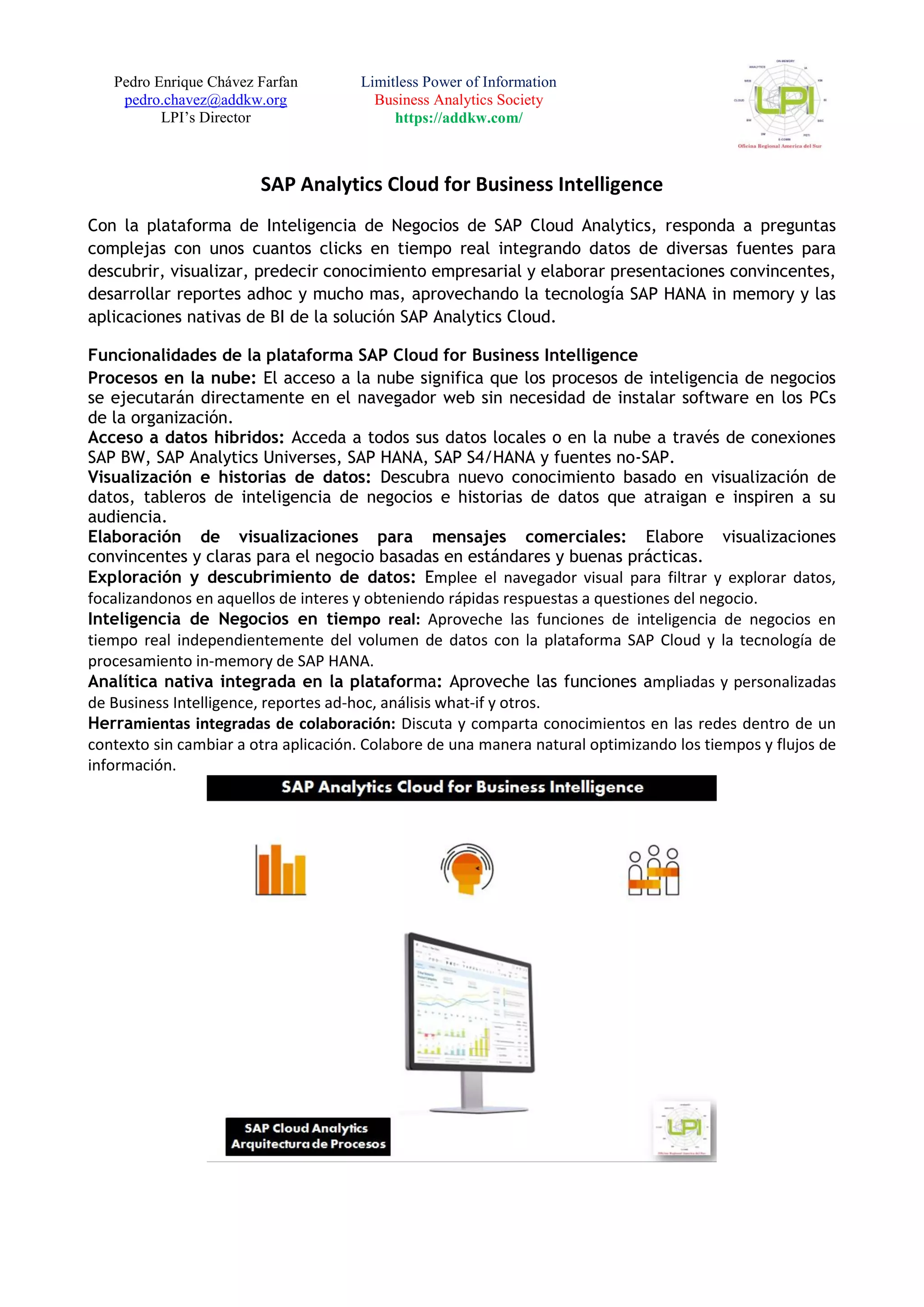 Pedro Enrique Chávez Farfan
pedro.chavez@addkw.org
LPI’s Director
Limitless Power of Information
Business Analytics Society
https://addkw.com/
SAP Analytics Cloud for Business Intelligence
Con la plataforma de Inteligencia de Negocios de SAP Cloud Analytics, responda a preguntas
complejas con unos cuantos clicks en tiempo real integrando datos de diversas fuentes para
descubrir, visualizar, predecir conocimiento empresarial y elaborar presentaciones convincentes,
desarrollar reportes adhoc y mucho mas, aprovechando la tecnología SAP HANA in memory y las
aplicaciones nativas de BI de la solución SAP Analytics Cloud.
Funcionalidades de la plataforma SAP Cloud for Business Intelligence
Procesos en la nube: El acceso a la nube significa que los procesos de inteligencia de negocios
se ejecutarán directamente en el navegador web sin necesidad de instalar software en los PCs
de la organización.
Acceso a datos hibridos: Acceda a todos sus datos locales o en la nube a través de conexiones
SAP BW, SAP Analytics Universes, SAP HANA, SAP S4/HANA y fuentes no-SAP.
Visualización e historias de datos: Descubra nuevo conocimiento basado en visualización de
datos, tableros de inteligencia de negocios e historias de datos que atraigan e inspiren a su
audiencia.
Elaboración de visualizaciones para mensajes comerciales: Elabore visualizaciones
convincentes y claras para el negocio basadas en estándares y buenas prácticas.
Exploración y descubrimiento de datos: Emplee el navegador visual para filtrar y explorar datos,
focalizandonos en aquellos de interes y obteniendo rápidas respuestas a questiones del negocio.
Inteligencia de Negocios en tiempo real: Aproveche las funciones de inteligencia de negocios en
tiempo real independientemente del volumen de datos con la plataforma SAP Cloud y la tecnología de
procesamiento in-memory de SAP HANA.
Analítica nativa integrada en la plataforma: Aproveche las funciones ampliadas y personalizadas
de Business Intelligence, reportes ad-hoc, análisis what-if y otros.
Herramientas integradas de colaboración: Discuta y comparta conocimientos en las redes dentro de un
contexto sin cambiar a otra aplicación. Colabore de una manera natural optimizando los tiempos y flujos de
información.
 