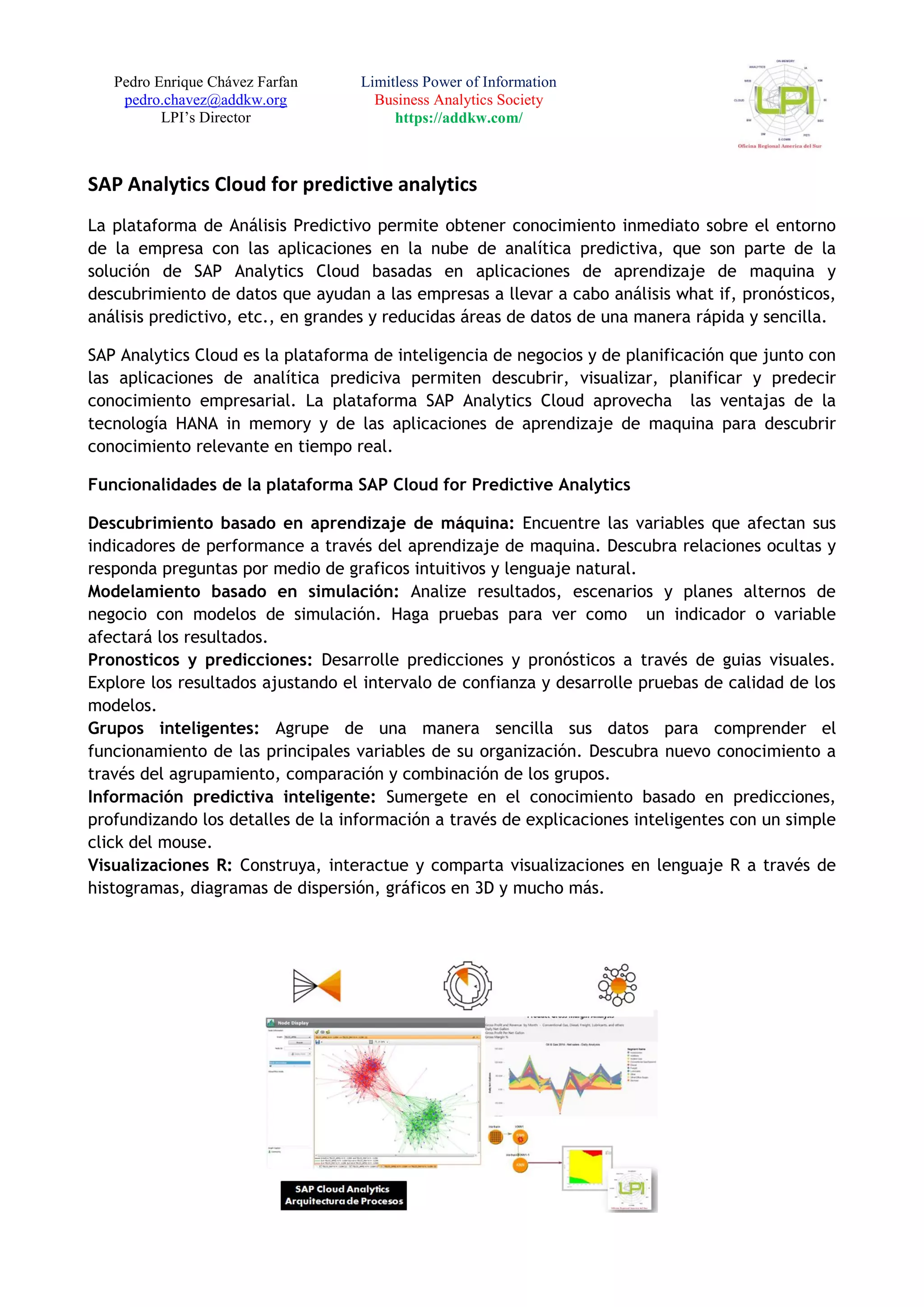 Pedro Enrique Chávez Farfan
pedro.chavez@addkw.org
LPI’s Director
Limitless Power of Information
Business Analytics Society
https://addkw.com/
SAP Analytics Cloud for predictive analytics
La plataforma de Análisis Predictivo permite obtener conocimiento inmediato sobre el entorno
de la empresa con las aplicaciones en la nube de analítica predictiva, que son parte de la
solución de SAP Analytics Cloud basadas en aplicaciones de aprendizaje de maquina y
descubrimiento de datos que ayudan a las empresas a llevar a cabo análisis what if, pronósticos,
análisis predictivo, etc., en grandes y reducidas áreas de datos de una manera rápida y sencilla.
SAP Analytics Cloud es la plataforma de inteligencia de negocios y de planificación que junto con
las aplicaciones de analítica prediciva permiten descubrir, visualizar, planificar y predecir
conocimiento empresarial. La plataforma SAP Analytics Cloud aprovecha las ventajas de la
tecnología HANA in memory y de las aplicaciones de aprendizaje de maquina para descubrir
conocimiento relevante en tiempo real.
Funcionalidades de la plataforma SAP Cloud for Predictive Analytics
Descubrimiento basado en aprendizaje de máquina: Encuentre las variables que afectan sus
indicadores de performance a través del aprendizaje de maquina. Descubra relaciones ocultas y
responda preguntas por medio de graficos intuitivos y lenguaje natural.
Modelamiento basado en simulación: Analize resultados, escenarios y planes alternos de
negocio con modelos de simulación. Haga pruebas para ver como un indicador o variable
afectará los resultados.
Pronosticos y predicciones: Desarrolle predicciones y pronósticos a través de guias visuales.
Explore los resultados ajustando el intervalo de confianza y desarrolle pruebas de calidad de los
modelos.
Grupos inteligentes: Agrupe de una manera sencilla sus datos para comprender el
funcionamiento de las principales variables de su organización. Descubra nuevo conocimiento a
través del agrupamiento, comparación y combinación de los grupos.
Información predictiva inteligente: Sumergete en el conocimiento basado en predicciones,
profundizando los detalles de la información a través de explicaciones inteligentes con un simple
click del mouse.
Visualizaciones R: Construya, interactue y comparta visualizaciones en lenguaje R a través de
histogramas, diagramas de dispersión, gráficos en 3D y mucho más.
 