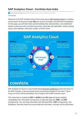 1/3
Convista Asia
SAP Analytics Cloud - ConVista Asia India
asiaconvista.blogspot.com/2022/10/sap-analytics-cloud-convista-asia-india.html
Welcome to the SAP Analytics Cloud Community group! SAP Analytics Cloud is a solitary
cloud answer for Business Insight (BI) and venture arranging, and prescient investigation.
On this page, you will track down accommodating data, best practices, and enablement
assets to assist you with your learning process. Associate with specialists, clarify pressing
issues, post websites, track down assets, and then some.
SAP Analytics for cloud is a cloud SaaS-based Business Intelligence instrument given by
the SAP company. It was previously known as Business Articles for the cloud. It gives
every one of the vital functionalities of an Analytics tool to SAP business users.
This instrument is created by SAP on HANA based BI stage and gives analytics
compatibility from information coming from an alternate data set, CRM, and ERP
arrangements. You can bring information from Microsoft SQL, ERP arrangements, and
Salesforce. Business clients can accumulate the information, and play out the information
 