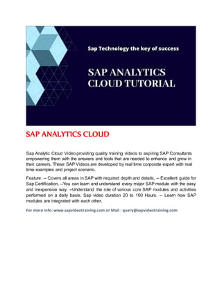 SAP ANALYTICS CLOUD
Sap Analytic Cloud Video providing quality training videos to aspiring SAP Consultants
empowering them with the answers and tools that are needed to enhance and grow in
their careers. These SAP Videos are developed by real time corporate expert with real
time examples and project scenario.
Feature: -- Covers all areas in SAP with required depth and details, -- Excellent guide for
Sap Certification, --You can learn and understand every major SAP module with the easy
and inexpensive way, --Understand the role of various core SAP modules and activities
performed on a daily basis. Sap video duration 20 to 100 Hours. -- Learn how SAP
modules are integrated with each other.
For more info: www.sapvideotraining.com or Mail : query@sapvideotraining.com
 