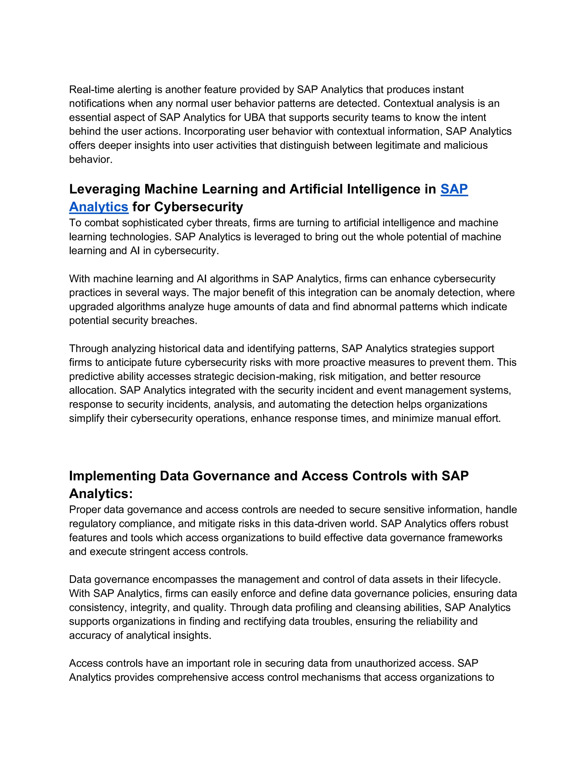 Real-time alerting is another feature provided by SAP Analytics that produces instant
notifications when any normal user behavior patterns are detected. Contextual analysis is an
essential aspect of SAP Analytics for UBA that supports security teams to know the intent
behind the user actions. Incorporating user behavior with contextual information, SAP Analytics
offers deeper insights into user activities that distinguish between legitimate and malicious
behavior.
Leveraging Machine Learning and Artificial Intelligence in SAP
Analytics for Cybersecurity
To combat sophisticated cyber threats, firms are turning to artificial intelligence and machine
learning technologies. SAP Analytics is leveraged to bring out the whole potential of machine
learning and AI in cybersecurity.
With machine learning and AI algorithms in SAP Analytics, firms can enhance cybersecurity
practices in several ways. The major benefit of this integration can be anomaly detection, where
upgraded algorithms analyze huge amounts of data and find abnormal patterns which indicate
potential security breaches.
Through analyzing historical data and identifying patterns, SAP Analytics strategies support
firms to anticipate future cybersecurity risks with more proactive measures to prevent them. This
predictive ability accesses strategic decision-making, risk mitigation, and better resource
allocation. SAP Analytics integrated with the security incident and event management systems,
response to security incidents, analysis, and automating the detection helps organizations
simplify their cybersecurity operations, enhance response times, and minimize manual effort.
Implementing Data Governance and Access Controls with SAP
Analytics:
Proper data governance and access controls are needed to secure sensitive information, handle
regulatory compliance, and mitigate risks in this data-driven world. SAP Analytics offers robust
features and tools which access organizations to build effective data governance frameworks
and execute stringent access controls.
Data governance encompasses the management and control of data assets in their lifecycle.
With SAP Analytics, firms can easily enforce and define data governance policies, ensuring data
consistency, integrity, and quality. Through data profiling and cleansing abilities, SAP Analytics
supports organizations in finding and rectifying data troubles, ensuring the reliability and
accuracy of analytical insights.
Access controls have an important role in securing data from unauthorized access. SAP
Analytics provides comprehensive access control mechanisms that access organizations to
 