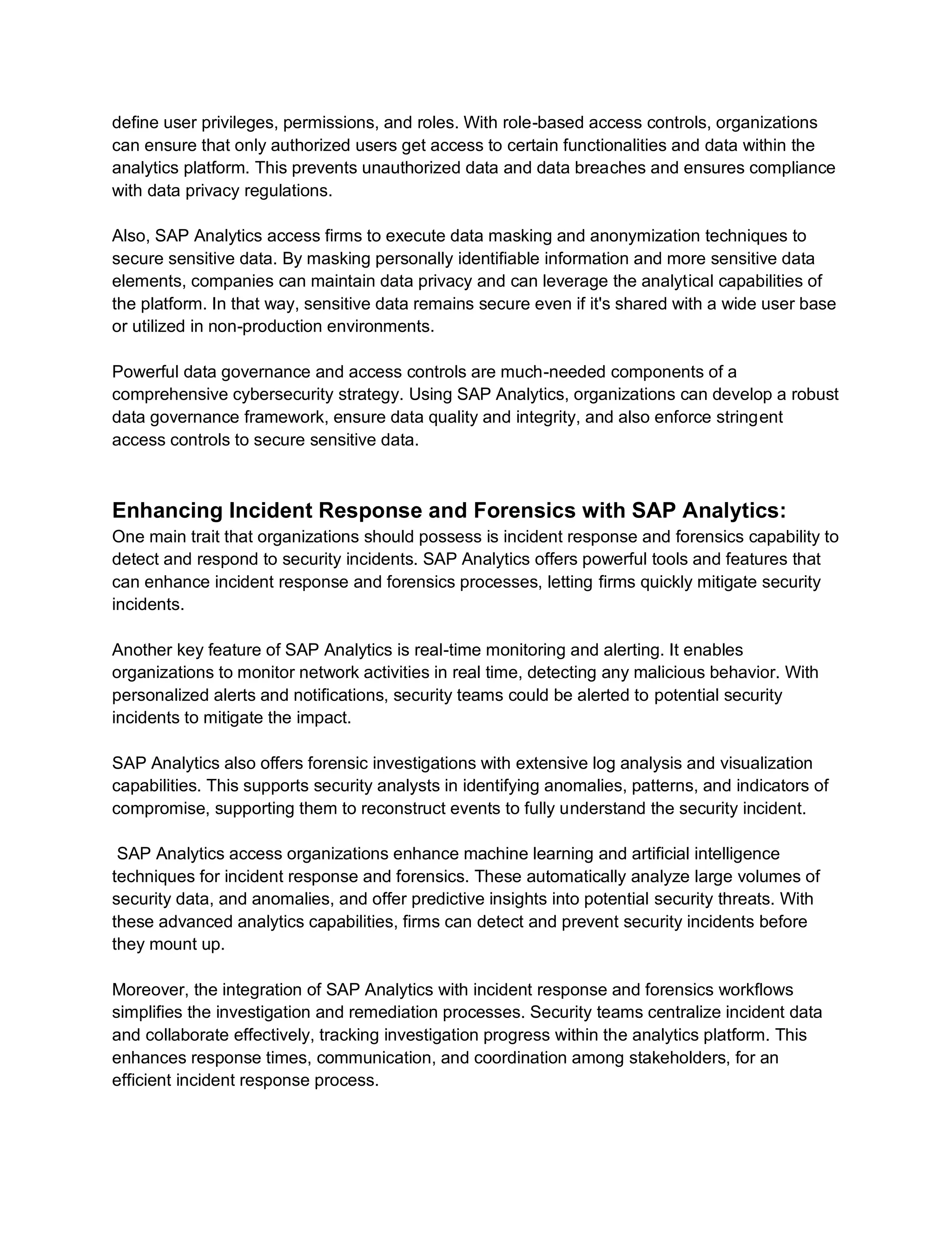 define user privileges, permissions, and roles. With role-based access controls, organizations
can ensure that only authorized users get access to certain functionalities and data within the
analytics platform. This prevents unauthorized data and data breaches and ensures compliance
with data privacy regulations.
Also, SAP Analytics access firms to execute data masking and anonymization techniques to
secure sensitive data. By masking personally identifiable information and more sensitive data
elements, companies can maintain data privacy and can leverage the analytical capabilities of
the platform. In that way, sensitive data remains secure even if it's shared with a wide user base
or utilized in non-production environments.
Powerful data governance and access controls are much-needed components of a
comprehensive cybersecurity strategy. Using SAP Analytics, organizations can develop a robust
data governance framework, ensure data quality and integrity, and also enforce stringent
access controls to secure sensitive data.
Enhancing Incident Response and Forensics with SAP Analytics:
One main trait that organizations should possess is incident response and forensics capability to
detect and respond to security incidents. SAP Analytics offers powerful tools and features that
can enhance incident response and forensics processes, letting firms quickly mitigate security
incidents.
Another key feature of SAP Analytics is real-time monitoring and alerting. It enables
organizations to monitor network activities in real time, detecting any malicious behavior. With
personalized alerts and notifications, security teams could be alerted to potential security
incidents to mitigate the impact.
SAP Analytics also offers forensic investigations with extensive log analysis and visualization
capabilities. This supports security analysts in identifying anomalies, patterns, and indicators of
compromise, supporting them to reconstruct events to fully understand the security incident.
SAP Analytics access organizations enhance machine learning and artificial intelligence
techniques for incident response and forensics. These automatically analyze large volumes of
security data, and anomalies, and offer predictive insights into potential security threats. With
these advanced analytics capabilities, firms can detect and prevent security incidents before
they mount up.
Moreover, the integration of SAP Analytics with incident response and forensics workflows
simplifies the investigation and remediation processes. Security teams centralize incident data
and collaborate effectively, tracking investigation progress within the analytics platform. This
enhances response times, communication, and coordination among stakeholders, for an
efficient incident response process.
 