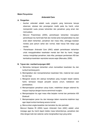 Materi Penyuluhan

Antenatal Care
A. Pengertian
-

Asuhan antenatal adalah suatu program yang terencana berupa
observasi, edukasi dan penanganan medik pada ibu hamil, untuk
memperoleh suatu proses kehamilan dan persalinan yang aman dan
memuaskan.

-

Menurut

Prawiroharjo (2005),

pemeriksaan kehamilan

merupakan

pemeriksaan ibu hamil baik fisik dan mental serta menyelamatkan ibu dan
anak dalam kehamilan, persalinan dan masa nifas, sehingga keadaan
mereka post partum sehat dan normal, tidak hanya fisik tetapi juga
mental.
-

Pemeriksaan Antenatal Care (ANC) adalah pemeriksaan kehamilan
untuk mengoptimalkan kesehatan mental dan fisik ibu hamil, hingga
mampu menghdapi persalinan, kala nifas, persiapan pemberiaan ASI dan
kembalinya kesehatan reproduksi secara wajar (Manuaba, 2008).

B. Tujuan dan manfaat kunjungan ANC
a. Memantau kemajuan kehamilan untuk memastikan kesehatan ibu dan
tumbuh kembang janin.
b. Meningkatkan dan mempertahankan kesehatan fisik, maternal dan sosial
ibu dan bayi.
c. Mengenal secara dini adanya komplikasi yang mungkin terjadi selama
hamil,

termasuk

riwayat

penyakit

secara

umum,

kebidanan

dan

pembedahan.
d. Mempersiapkan persalinan cukup bulan, melahirkan dengan selamat ibu
maupun bayinya dengan trauma seminimal mungkin.
e. Mempersiapkan ibu agar masa nifas berjalan normal dan pemberian ASI
Eksklusif.
f. Mempersiapkan peran ibu dan keluarga dalam menerima kelahiran bayi
agar dapat tumbuh kembang secara normal.
g. Menurunkan angka kesakitan dan kematian ibu dan perinatal.
Menurut Depkes RI (2004) tujuan Antenatal Care (ANC) adalah untuk
menjaga agar ibu hamil dapat melalui masa kehamilannya, persalinan dan
nifas dengan baik dan selamat, serta menghasilkan bayi yang sehat.

4

 