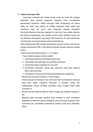 C. Jadwal kunjungan ANC
Kunjungan antenatal care adalah kontak antara ibu hamil dan petugas
kesehatan

yang

memberi

pelayanan

antenatal

untuk

mendapatkan

pemeriksaan kehamilan. Istilah kunjungan tidak mengandung arti bahwa
selalu ibu hamil yang datang ke fasilitas pelayanan tetapi dapat juga
sebaliknya

yaitu

ibu

hamil

yang

dikunjungi

petugas

kesehatan

dirumahnya.Selama kehamilan keadaan ibu dan janin harus selalu dipantau
jika terjadi penyimpangan dari keadaan normal dapat dideteksi secara dini
dan diberikan penanganan yang tepat. Oleh karena itu ibu hamil diharuskan
memeriksakan diri secara berkala selama kehamilannya.
Dalam pelaksanaan ANC terdapat kesepakatan adanya standar minimal yaitu
dengan pemeriksaan ANC 4 kali selama kehamilan dengan distribusi sebagai
berikut :
Minimal satu kali pada trimester I (< 14 minggu)
Tujuan pada kunjungan pertama adalah
1. menentukan diagnosis ada/tidaknya kehamilan
2. menentukan usia kehamilan dan perkiraan persalinan
3. menentukan status kesehatan ibu dan janin
4. menentukan kehamilan normal atau abnormal, serta ada/ tidaknya
faktor risiko kehamilan
5. menentukan rencana pemeriksaan/penatalaksanaan selanjutnya.
- Minimal satu kali pada trimester II (14-28 minggu)
Pada kunjungan di trimester ini ibu hamil akan lebih mendapatkan informasi
yang

lebih

dalam

mengenai

kehamilan

di

trimester

kedua

dan

kewaspadaan khusus terhadap komplikasi yang mungkin terjadi pada
trimenster ini.
- Minimal dua kali pada trimester III (28-36 minggu dan sesudah minggu ke36)
Biasanya pada kunjungan pertama pada trimester ini akan mendeteksi
ada/tidaknya kehamilan ganda sedangkan pada kunjungan keduanya akan
memeriksa dan mendeteksi ada/tidaknya kelainan letak janin (Saifuddin,
2005).

5

 