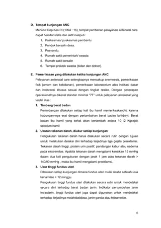D. Tempat kunjungan ANC
Menurut Dep Kes RI (1994 : 16), tempat pemberian pelayanan antenatal care
dapat bersifat statis dan aktif meliputi :
1. Puskesmas/ puskesmas pembantu
2. Pondok bersalin desa.
3. Posyandu.
4. Rumah sakit pemerintah/ swasta
5. Rumah sakit bersalin
6. Tempat praktek swasta (bidan dan dokter).
E. Pemeriksaan yang dilakukan ketika kunjungan ANC
Pelayanan antenatal care selengkapnya mencakup anemnesis, pemeriksaan
fisik (umum dan kebidanan), pemeriksaan laboratorium atas indikasi dasar
dan intervensi khusus sesuai dengan tingkat resiko. Dengan penerapan
operasionalnya dikenal standar minimal ”7T” untuk pelayanan antenatal yang
terdiri atas :
1. Timbang berat badan
Penimbangan dilakukan setiap kali ibu hamil memeriksakandiri, karena
hubungannnya erat dengan pertambahan berat badan lahirbayi. Berat
badan ibu hamil yang sehat akan bertambah antara 10-12 Kgsejak
sebelum hamil
2. Ukuran tekanan darah, diukur setiap kunjungan
Pengukuran tekanan darah harus dilakukan secara rutin dengan tujuan
untuk melakukan deteksi dini terhadap terjadinya tiga gejala preeklamsi.
Tekanan darah tinggi, protein urin positif, pandangan kabur atau oedema
pada ekstremitas. Apabila tekanan darah mengalami kenaikan 15 mmHg
dalam dua kali pengukuran dengan jarak 1 jam atau tekanan darah >
140/90 mmHg , maka ibu hamil mengalami preeklamsi.
3. Ukur tinggi fundus uteri
Dilakukan setiap kunjungan dimana fundus uteri mulai teraba setelah usia
kehamilan > 12 minggu.
Pengukuran tinggi fundus uteri dilakukan secara rutin untuk mendeteksi
secara dini terhadap berat badan janin. Indikator pertumbuhan janin
intrauterin, tinggi fundus uteri juga dapat digunakan untuk mendeteksi
terhadap terjadinya molahidatidosa, janin ganda atau hidramnion.

6

 
