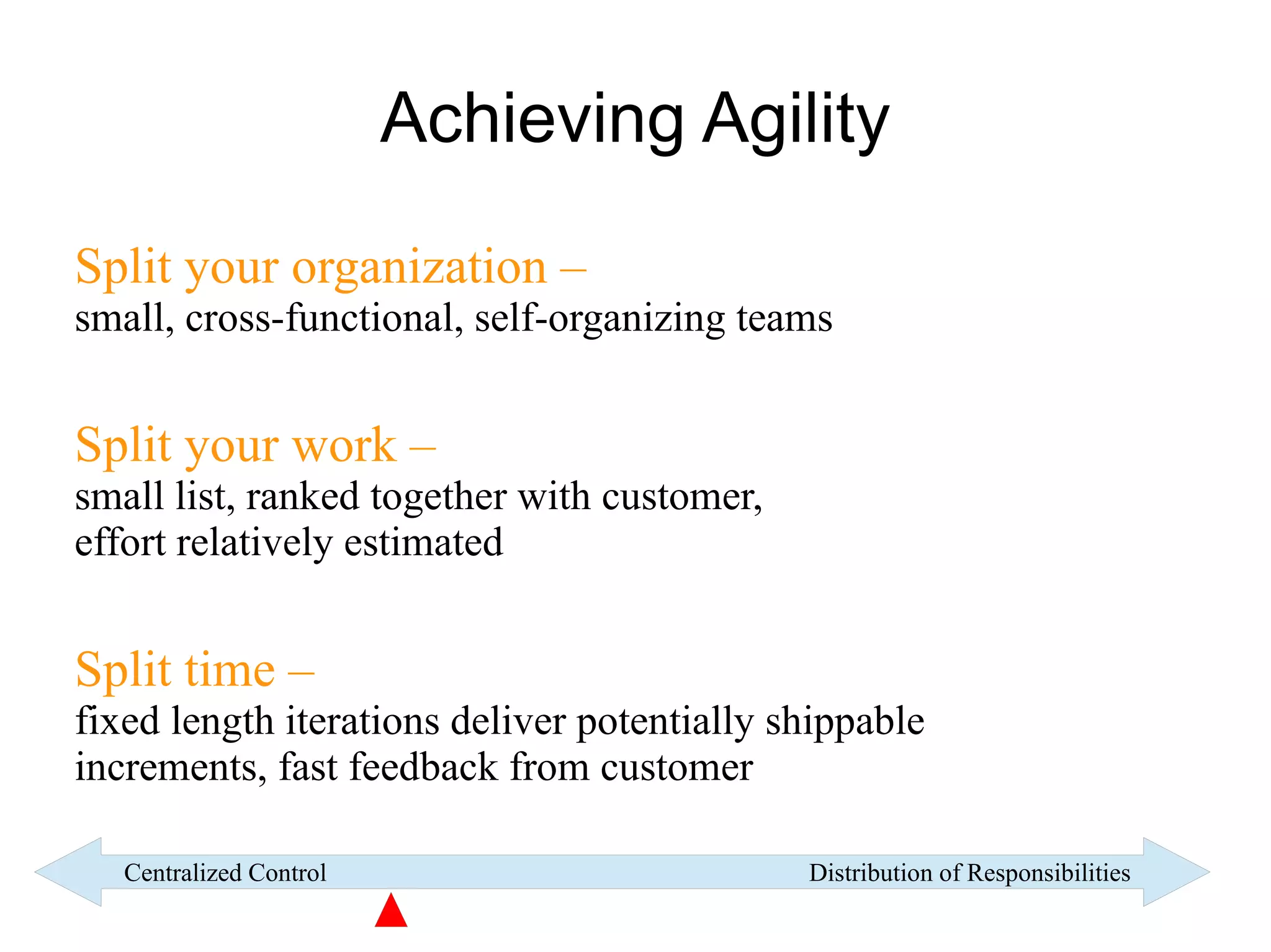 Achieving Agility

Split your organization –
small, cross-functional, self-organizing teams


Split your work –
small list, ranked together with customer,
effort relatively estimated


Split time –
fixed length iterations deliver potentially shippable
increments, fast feedback from customer

   Centralized Control                       Distribution of Responsibilities
 