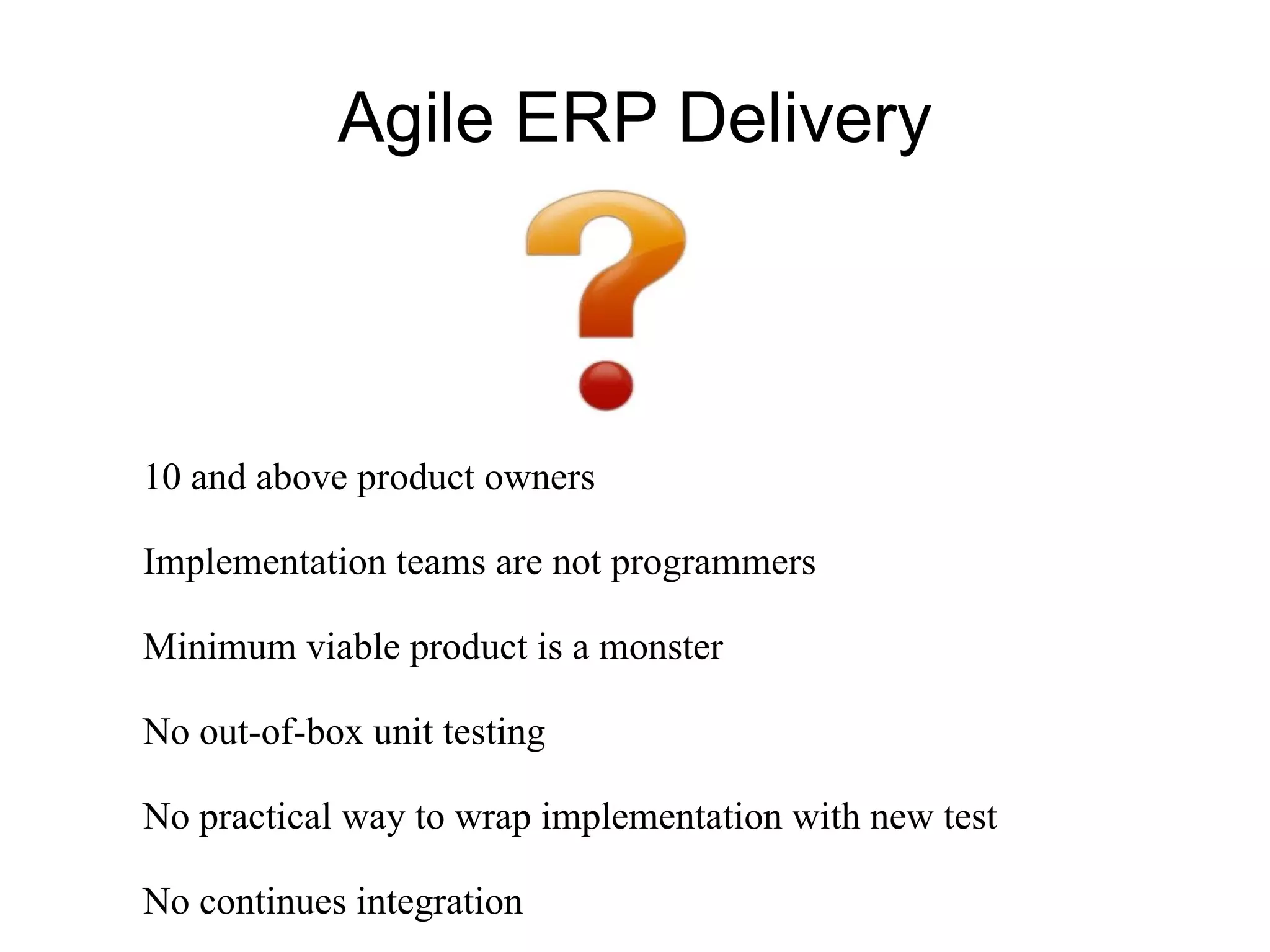 Agile ERP Delivery



10 and above product owners

Implementation teams are not programmers

Minimum viable product is a monster

No out-of-box unit testing

No practical way to wrap implementation with new test

No continues integration
 