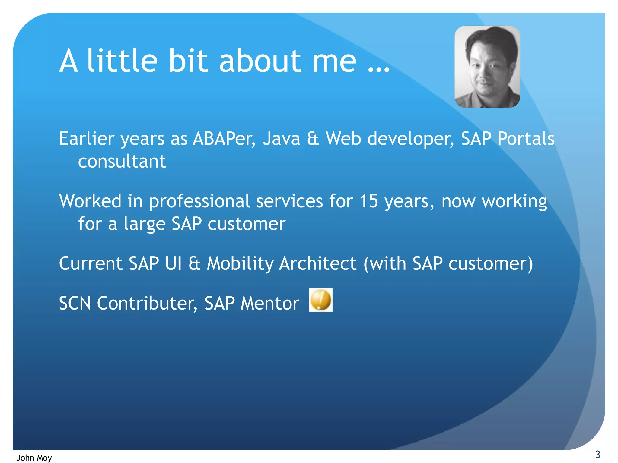 A little bit about me …

           Earlier years as ABAPer, Java & Web developer, SAP Portals
             consultant

           Worked in professional services for 15 years, now working
            for a large SAP customer

           Current SAP UI & Mobility Architect (with SAP customer)

           SCN Contributer, SAP Mentor




John Moy                                                                3
 
