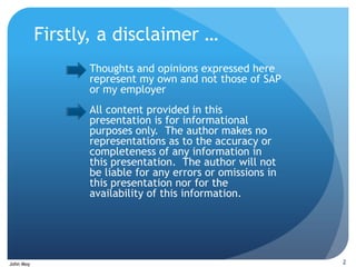 Firstly, a disclaimer …
                 Thoughts and opinions expressed here
                 represent my own and not those of SAP
                 or my employer
                 All content provided in this
                 presentation is for informational
                 purposes only. The author makes no
                 representations as to the accuracy or
                 completeness of any information in
                 this presentation. The author will not
                 be liable for any errors or omissions in
                 this presentation nor for the
                 availability of this information.




John Moy                                                    2
 
