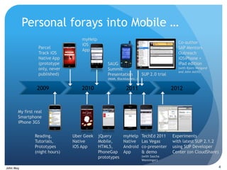 Personal forays into Mobile …
                                    myHelp
                                    iOS                                                   Co-author
                  Parcel                                                                  SAP Mentors
                                    App
                  Track iOS                                                               Outreach
                  Native App                                                              iOSiPhone +
                  (prototype                     SAUG                                     iPad edition
                  only, never                    Summit                                   (with Bjorn Weigand
                                                                                          and John Astill)
                  published)                     Presentation           SUP 2.0 trial
                                                 (MAM, Blackbay etc.)


                 2009               2010                     2011                       2012



       My first real
       Smartphone
       iPhone 3GS


                Reading,        Uber Geek    jQuery        myHelp       TechEd 2011     Experiments
                Tutorials,      Native       Mobile,       Native       Las Vegas       with latest SUP 2.1.2
                Prototypes      iOS App      HTML5,        Android      co-presenter    using SUP Developer
                (night hours)                PhoneGap      App          & demo          Center (on CloudShare)
                                             prototypes                 (with Sascha
                                                                        Wenninger)

John Moy                                                                                                        4
 