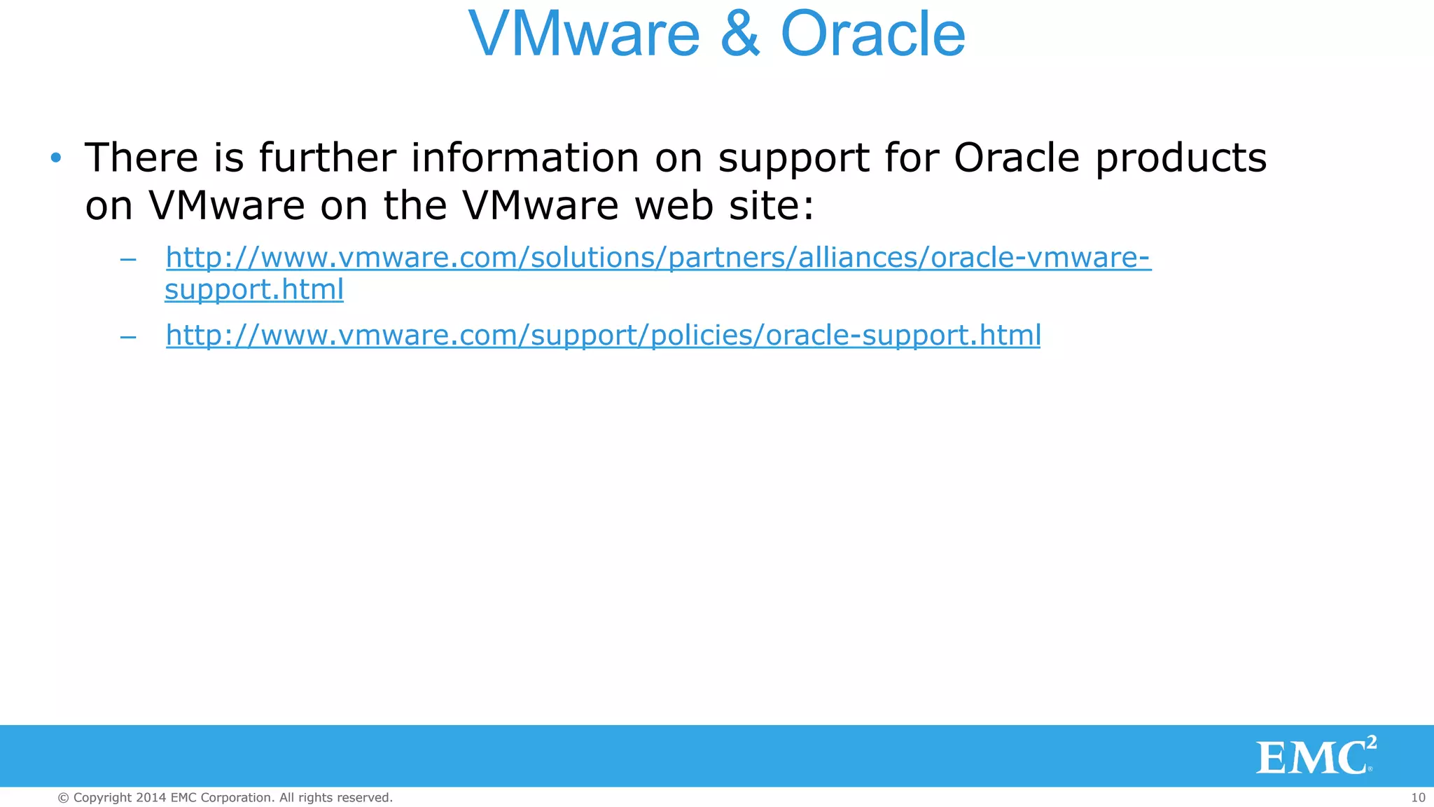 VMware & Oracle 
• There is further information on support for Oracle products 
on VMware on the VMware web site: 
– http://www.vmware.com/solutions/partners/alliances/oracle-vmware-support. 
html 
– http://www.vmware.com/support/policies/oracle-support.html 
© Copyright 2014 EMC Corporation. All rights reserved. 10 
 