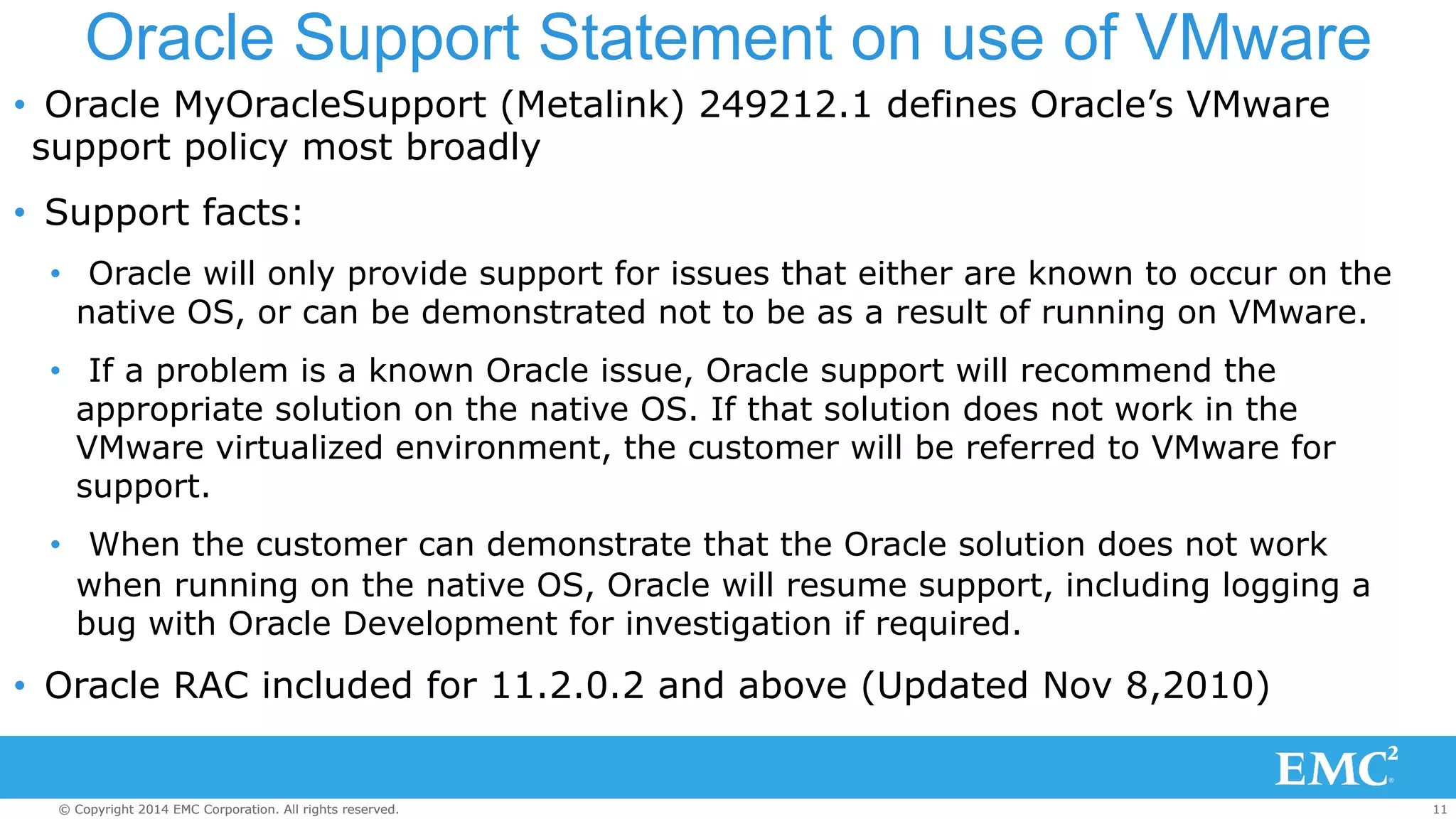 Oracle Support Statement on use of VMware 
• Oracle MyOracleSupport (Metalink) 249212.1 defines Oracle’s VMware 
support policy most broadly 
• Support facts: 
• Oracle will only provide support for issues that either are known to occur on the 
native OS, or can be demonstrated not to be as a result of running on VMware. 
• If a problem is a known Oracle issue, Oracle support will recommend the 
appropriate solution on the native OS. If that solution does not work in the 
VMware virtualized environment, the customer will be referred to VMware for 
support. 
• When the customer can demonstrate that the Oracle solution does not work 
when running on the native OS, Oracle will resume support, including logging a 
bug with Oracle Development for investigation if required. 
• Oracle RAC included for 11.2.0.2 and above (Updated Nov 8,2010) 
© Copyright 2014 EMC Corporation. All rights reserved. 11 
 