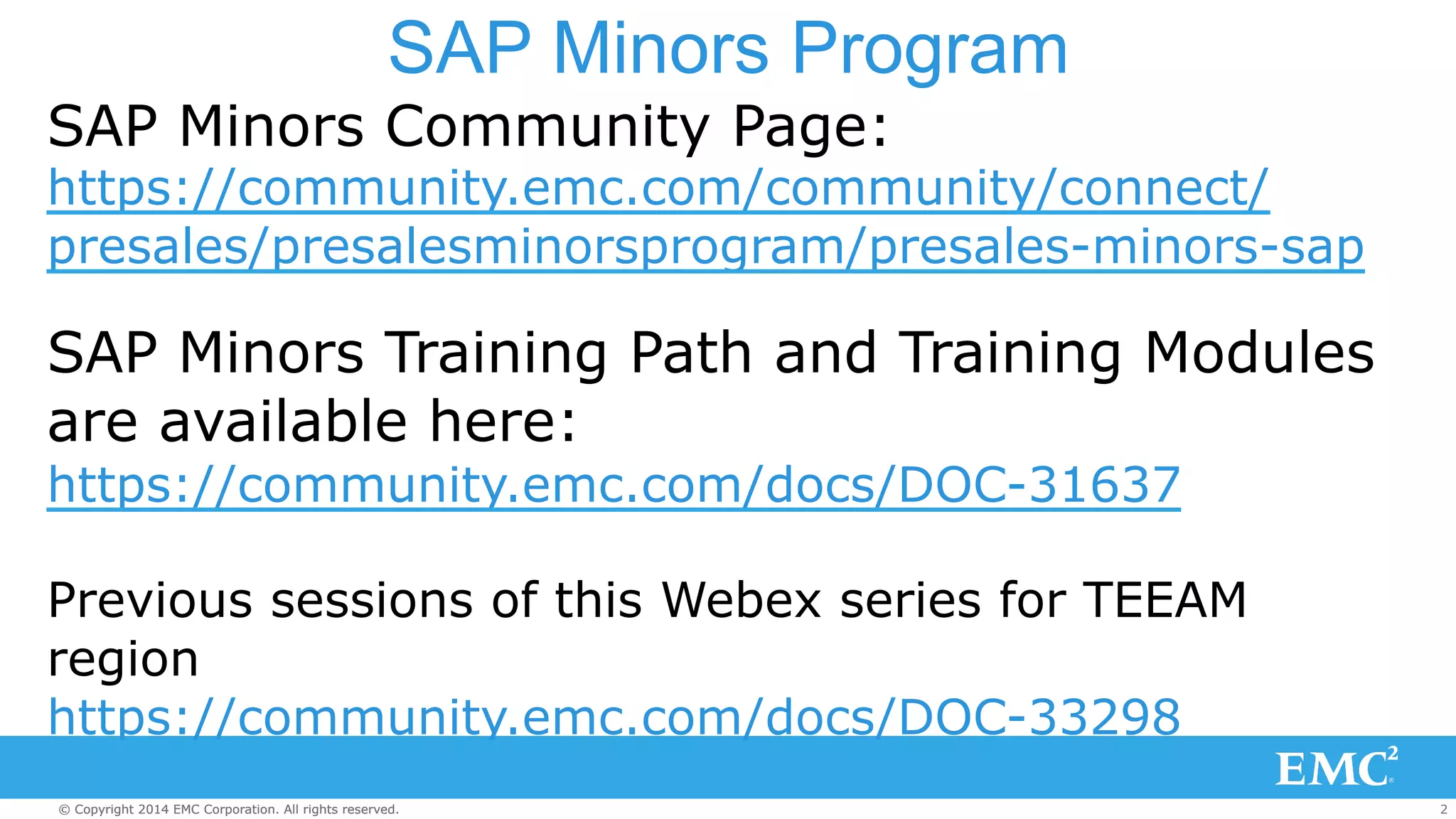 SAP Minors Program 
SAP Minors Community Page: 
https://community.emc.com/community/connect/ 
presales/presalesminorsprogram/presales-minors-sap 
SAP Minors Training Path and Training Modules 
are available here: 
https://community.emc.com/docs/DOC-31637 
Previous sessions of this Webex series for TEEAM 
region 
https://community.emc.com/docs/DOC-33298 
© Copyright 2014 EMC Corporation. All rights reserved. 2 
 