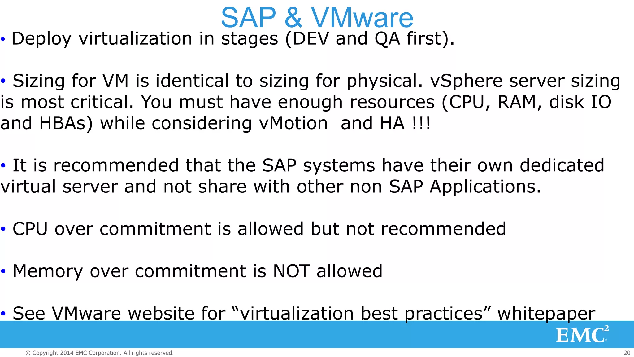 SAP & VMware 
• Deploy virtualization in stages (DEV and QA first). 
• Sizing for VM is identical to sizing for physical. vSphere server sizing 
is most critical. You must have enough resources (CPU, RAM, disk IO 
and HBAs) while considering vMotion and HA !!! 
• It is recommended that the SAP systems have their own dedicated 
virtual server and not share with other non SAP Applications. 
• CPU over commitment is allowed but not recommended 
• Memory over commitment is NOT allowed 
• See VMware website for “virtualization best practices” whitepaper 
© Copyright 2014 EMC Corporation. All rights reserved. 20 
 