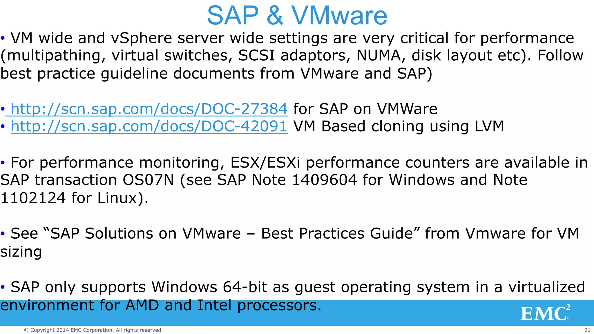SAP & VMware 
• VM wide and vSphere server wide settings are very critical for performance 
(multipathing, virtual switches, SCSI adaptors, NUMA, disk layout etc). Follow 
best practice guideline documents from VMware and SAP) 
• http://scn.sap.com/docs/DOC-27384 for SAP on VMWare 
• http://scn.sap.com/docs/DOC-42091 VM Based cloning using LVM 
• For performance monitoring, ESX/ESXi performance counters are available in 
SAP transaction OS07N (see SAP Note 1409604 for Windows and Note 
1102124 for Linux). 
• See “SAP Solutions on VMware – Best Practices Guide” from Vmware for VM 
sizing 
• SAP only supports Windows 64-bit as guest operating system in a virtualized 
environment for AMD and Intel processors. 
© Copyright 2014 EMC Corporation. All rights reserved. 21 
 