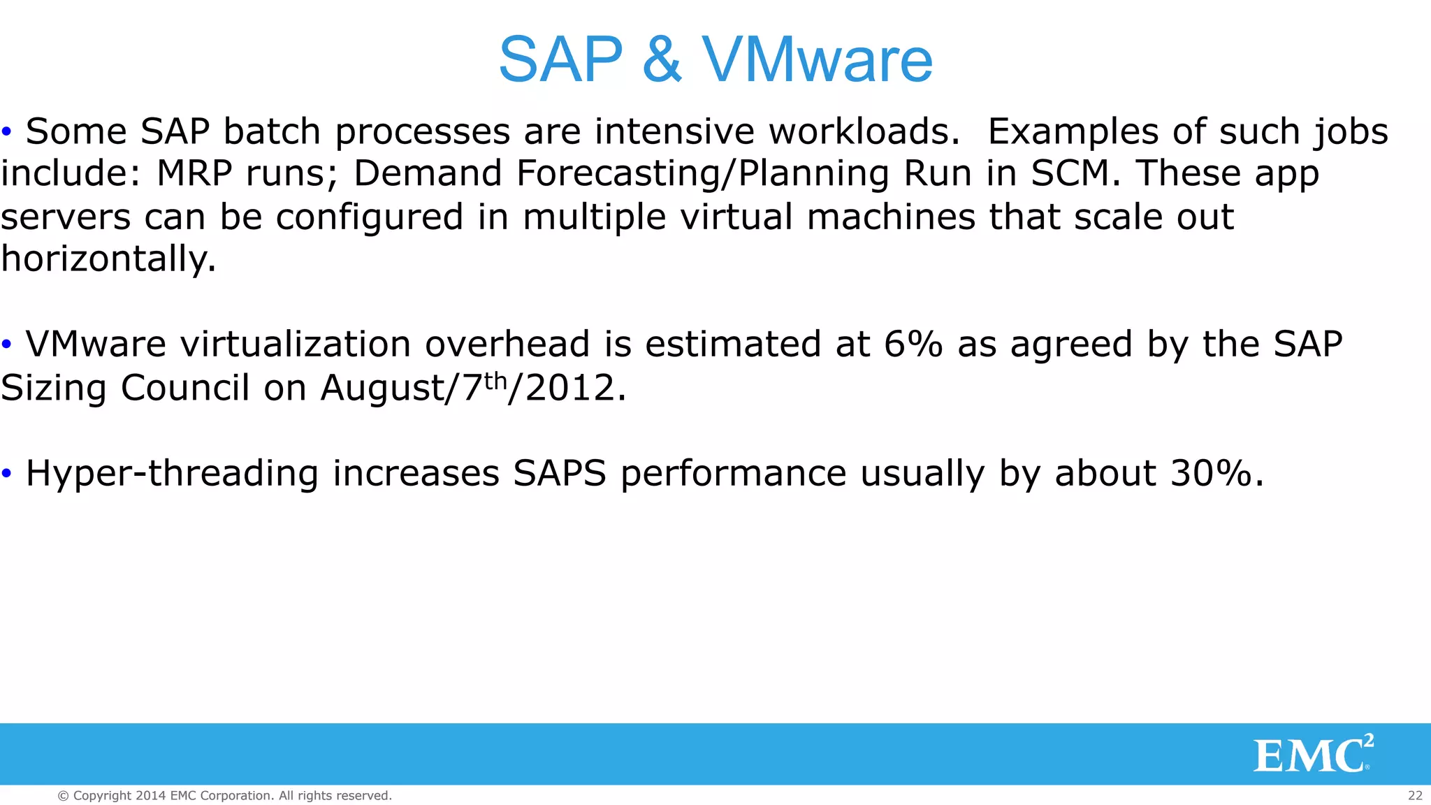 SAP & VMware 
• Some SAP batch processes are intensive workloads. Examples of such jobs 
include: MRP runs; Demand Forecasting/Planning Run in SCM. These app 
servers can be configured in multiple virtual machines that scale out 
horizontally. 
• VMware virtualization overhead is estimated at 6% as agreed by the SAP 
Sizing Council on August/7th/2012. 
• Hyper-threading increases SAPS performance usually by about 30%. 
© Copyright 2014 EMC Corporation. All rights reserved. 22 
 