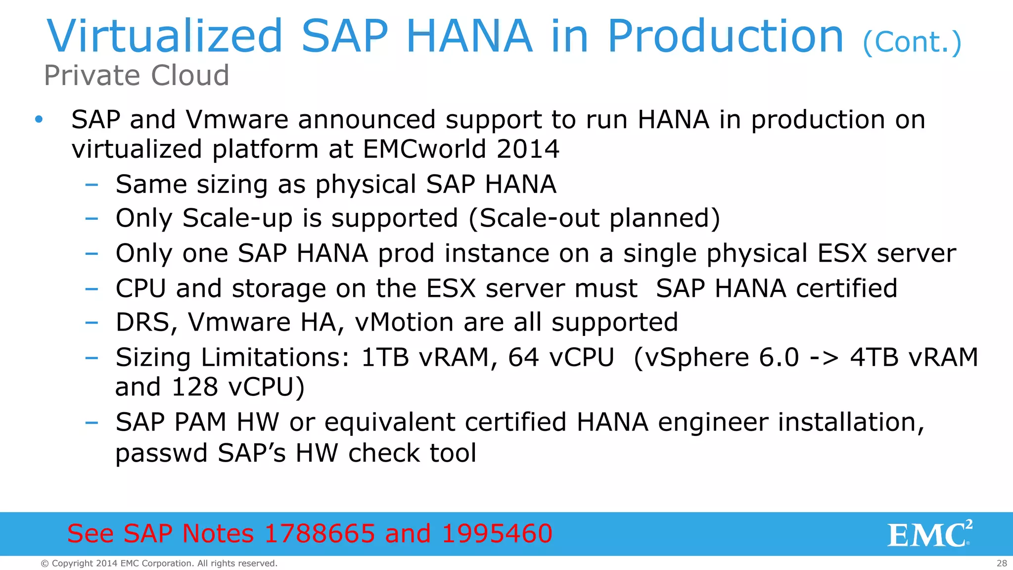 Virtualized SAP HANA in Production (Cont.) 
Private Cloud 
Ÿ SAP and Vmware announced support to run HANA in production on 
virtualized platform at EMCworld 2014 
– Same sizing as physical SAP HANA 
– Only Scale-up is supported (Scale-out planned) 
– Only one SAP HANA prod instance on a single physical ESX server 
– CPU and storage on the ESX server must SAP HANA certified 
– DRS, Vmware HA, vMotion are all supported 
– Sizing Limitations: 1TB vRAM, 64 vCPU (vSphere 6.0 -> 4TB vRAM 
and 128 vCPU) 
– SAP PAM HW or equivalent certified HANA engineer installation, 
passwd SAP’s HW check tool 
See SAP Notes 1788665 and 1995460 
© Copyright 2014 EMC Corporation. All rights reserved. 28 
 