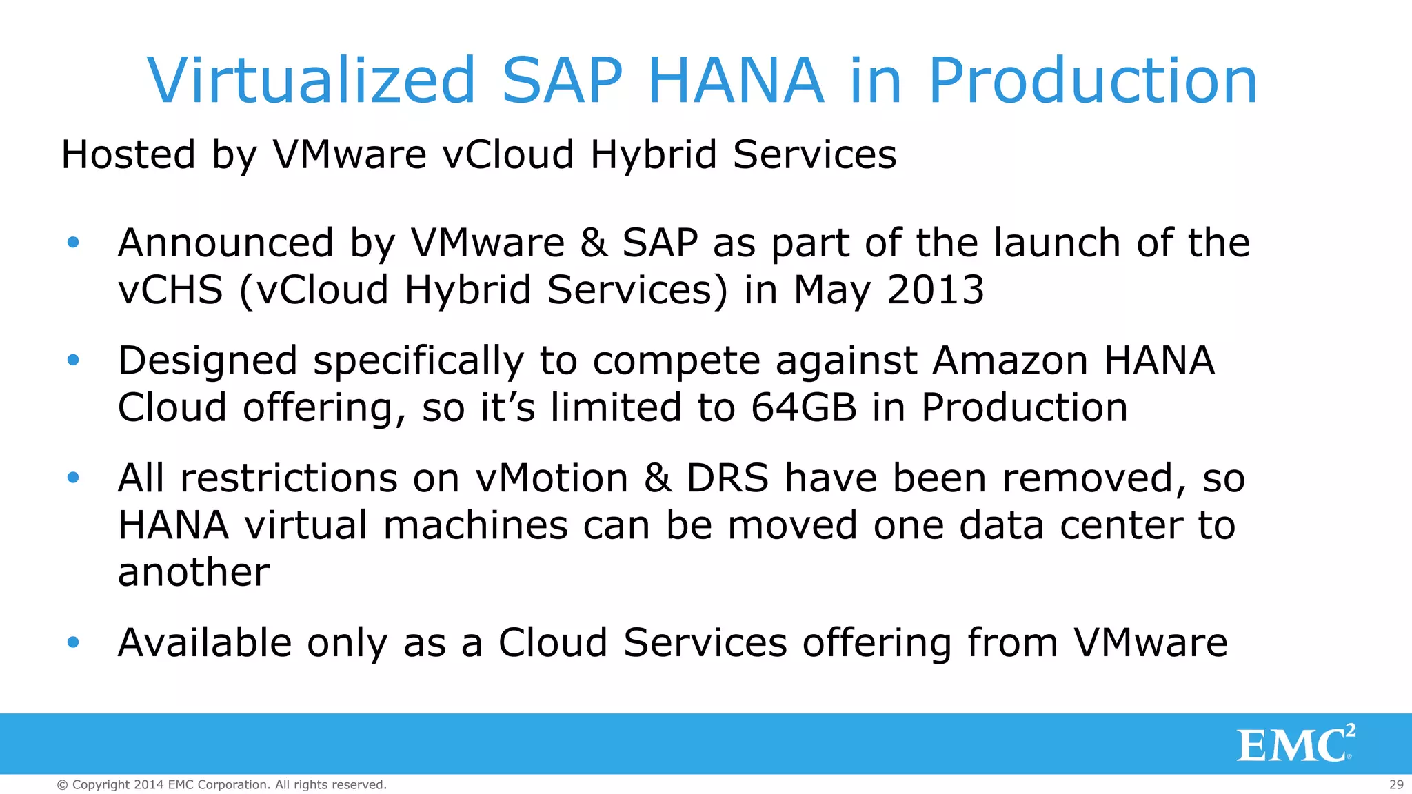 Virtualized SAP HANA in Production 
Hosted by VMware vCloud Hybrid Services 
Ÿ Announced by VMware & SAP as part of the launch of the 
vCHS (vCloud Hybrid Services) in May 2013 
Ÿ Designed specifically to compete against Amazon HANA 
Cloud offering, so it’s limited to 64GB in Production 
Ÿ All restrictions on vMotion & DRS have been removed, so 
HANA virtual machines can be moved one data center to 
another 
Ÿ Available only as a Cloud Services offering from VMware 
© Copyright 2014 EMC Corporation. All rights reserved. 29 
 