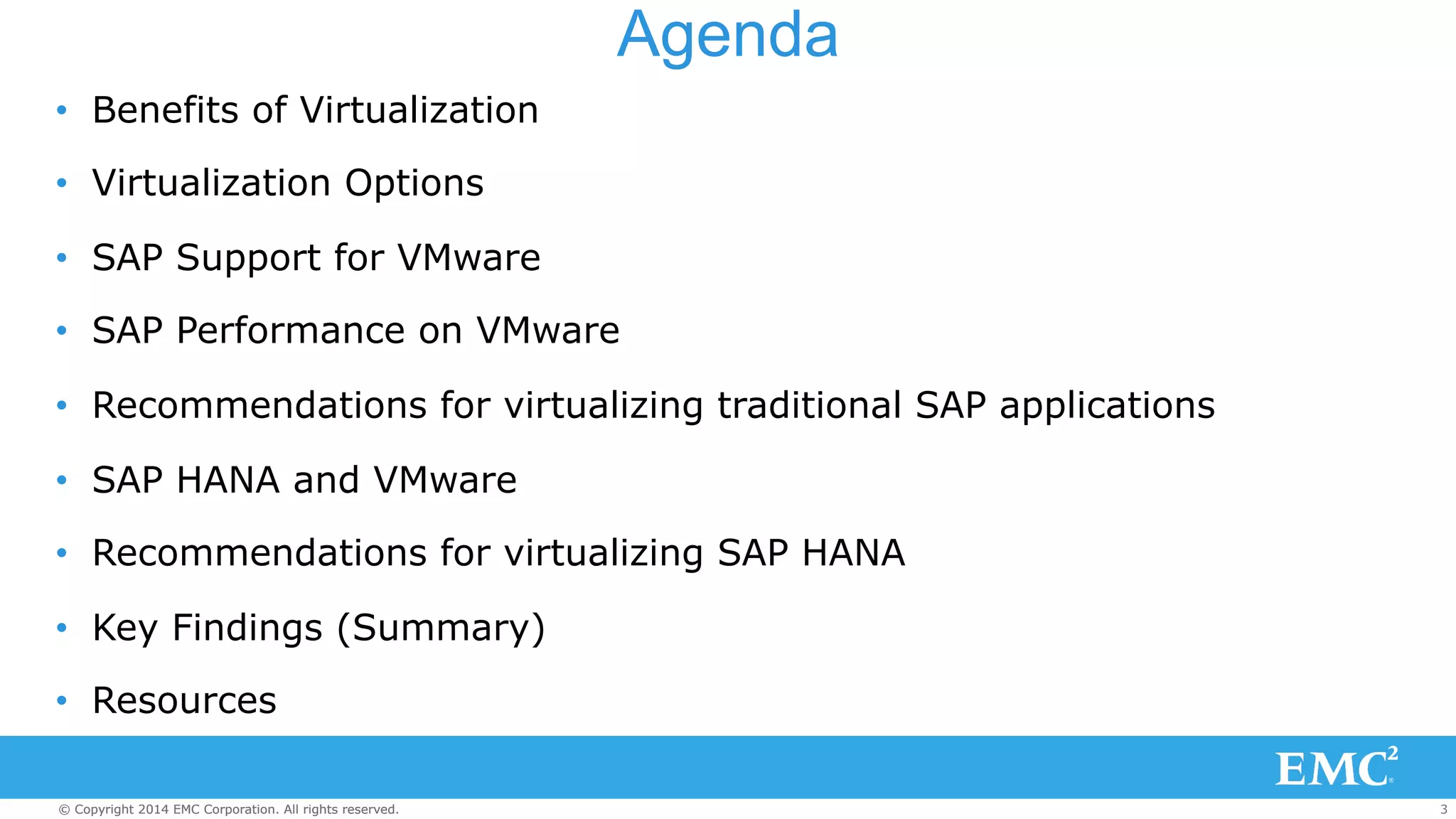 Agenda 
• Benefits of Virtualization 
• Virtualization Options 
• SAP Support for VMware 
• SAP Performance on VMware 
• Recommendations for virtualizing traditional SAP applications 
• SAP HANA and VMware 
• Recommendations for virtualizing SAP HANA 
• Key Findings (Summary) 
• Resources 
© Copyright 2014 EMC Corporation. All rights reserved. 3 
 