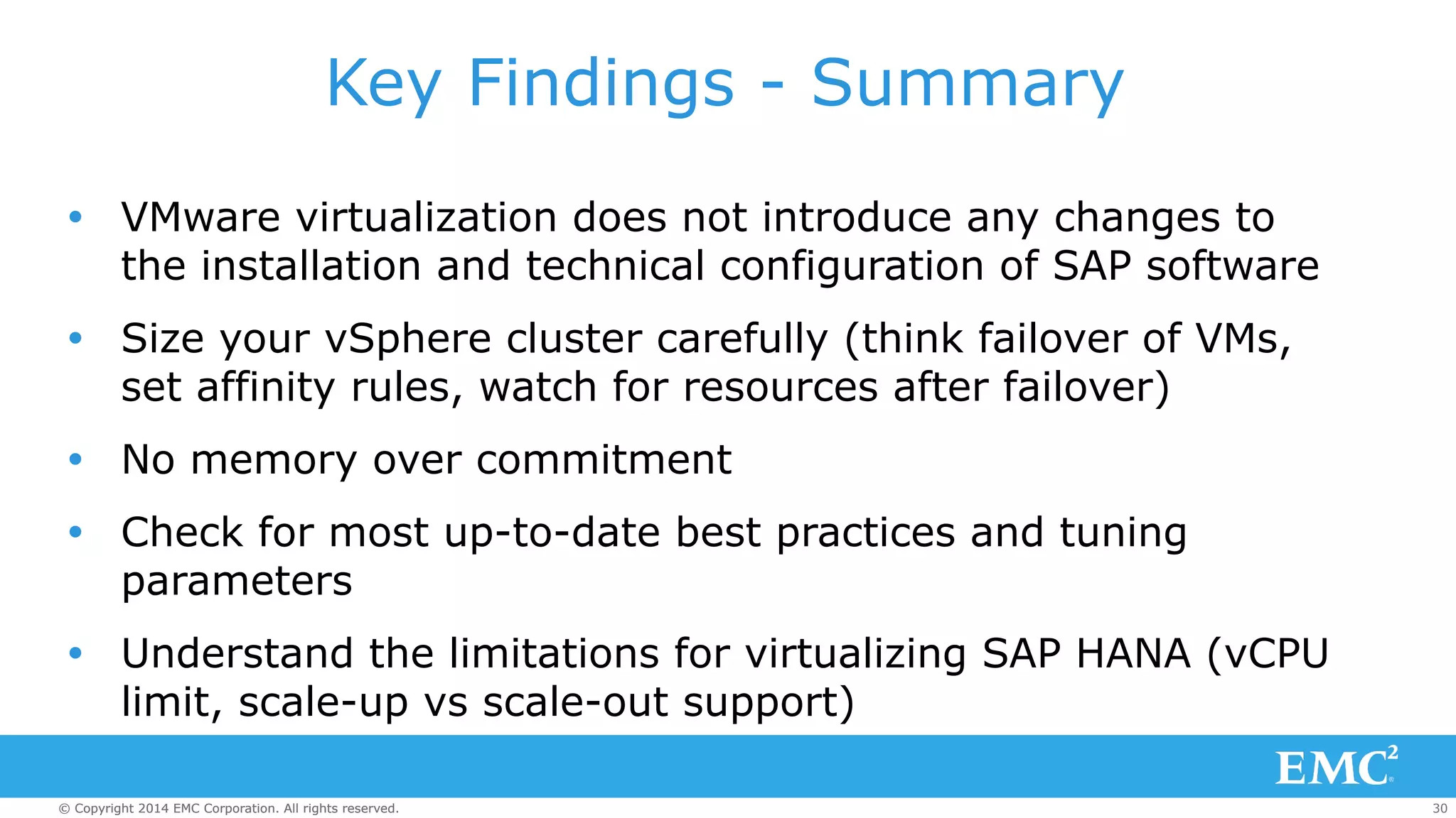 Key Findings - Summary 
Ÿ VMware virtualization does not introduce any changes to 
the installation and technical configuration of SAP software 
Ÿ Size your vSphere cluster carefully (think failover of VMs, 
set affinity rules, watch for resources after failover) 
Ÿ No memory over commitment 
Ÿ Check for most up-to-date best practices and tuning 
parameters 
Ÿ Understand the limitations for virtualizing SAP HANA (vCPU 
limit, scale-up vs scale-out support) 
© Copyright 2014 EMC Corporation. All rights reserved. 30 
 