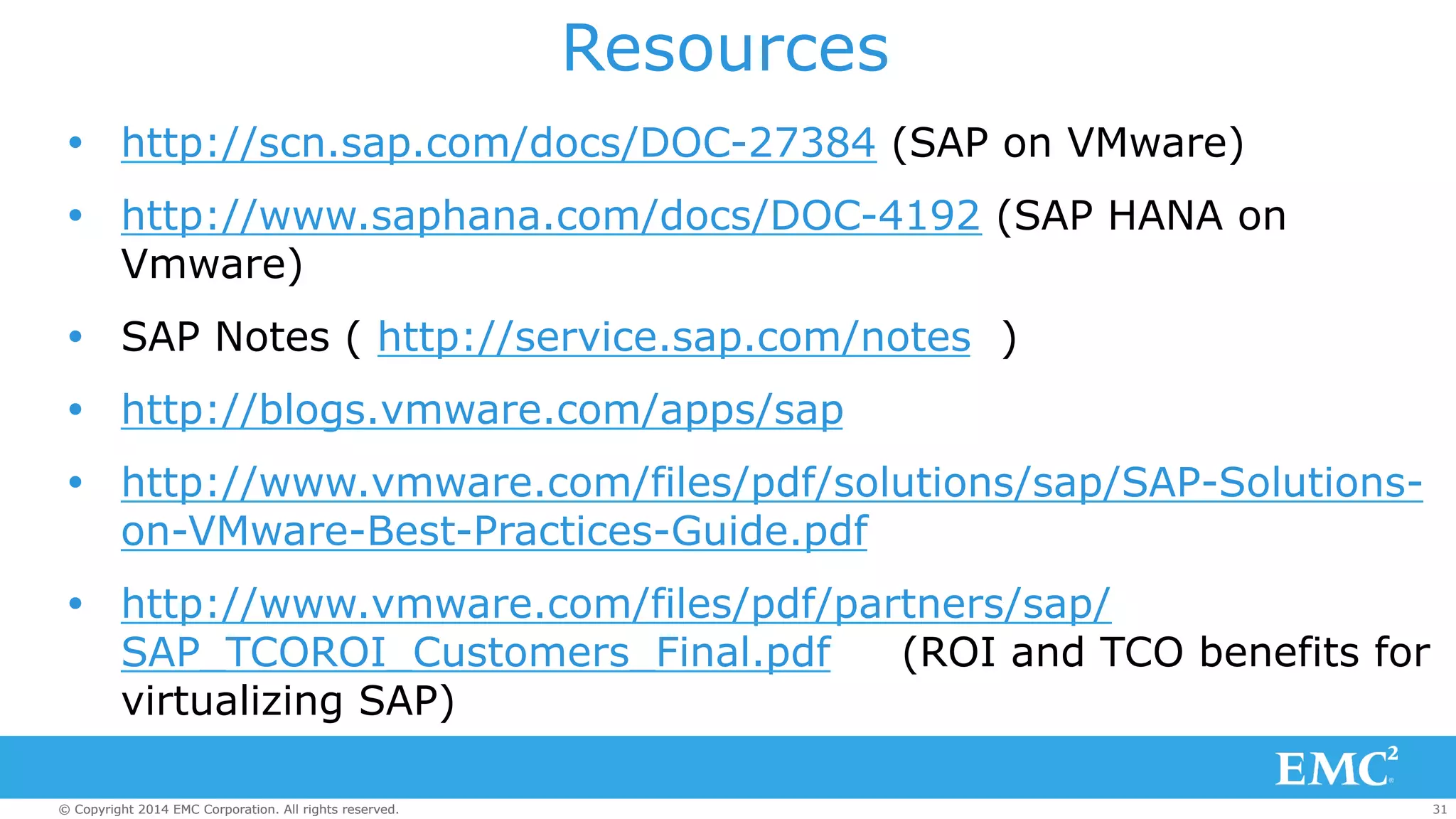 Resources 
Ÿ http://scn.sap.com/docs/DOC-27384 (SAP on VMware) 
Ÿ http://www.saphana.com/docs/DOC-4192 (SAP HANA on 
Vmware) 
Ÿ SAP Notes ( http://service.sap.com/notes ) 
Ÿ http://blogs.vmware.com/apps/sap 
Ÿ http://www.vmware.com/files/pdf/solutions/sap/SAP-Solutions-on- 
VMware-Best-Practices-Guide.pdf 
Ÿ http://www.vmware.com/files/pdf/partners/sap/ 
SAP_TCOROI_Customers_Final.pdf (ROI and TCO benefits for 
virtualizing SAP) 
© Copyright 2014 EMC Corporation. All rights reserved. 31 
 
