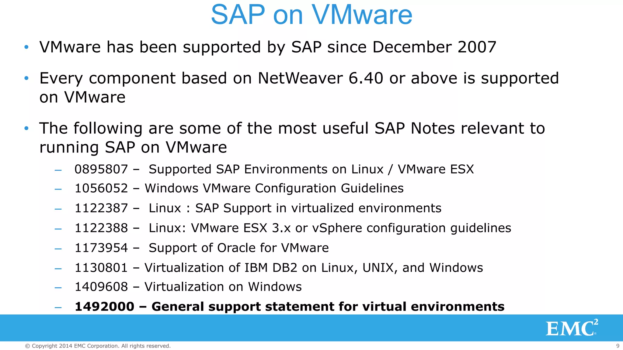 SAP on VMware 
• VMware has been supported by SAP since December 2007 
• Every component based on NetWeaver 6.40 or above is supported 
on VMware 
• The following are some of the most useful SAP Notes relevant to 
running SAP on VMware 
– 0895807 – Supported SAP Environments on Linux / VMware ESX 
– 1056052 – Windows VMware Configuration Guidelines 
– 1122387 – Linux : SAP Support in virtualized environments 
– 1122388 – Linux: VMware ESX 3.x or vSphere configuration guidelines 
– 1173954 – Support of Oracle for VMware 
– 1130801 – Virtualization of IBM DB2 on Linux, UNIX, and Windows 
– 1409608 – Virtualization on Windows 
– 1492000 – General support statement for virtual environments 
© Copyright 2014 EMC Corporation. All rights reserved. 9 
 