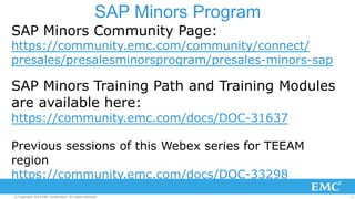 SAP Minors Program 
SAP Minors Community Page: 
https://community.emc.com/community/connect/ 
presales/presalesminorsprogram/presales-minors-sap 
SAP Minors Training Path and Training Modules 
are available here: 
https://community.emc.com/docs/DOC-31637 
Previous sessions of this Webex series for TEEAM 
region 
https://community.emc.com/docs/DOC-33298 
© Copyright 2014 EMC Corporation. All rights reserved. 2 
 