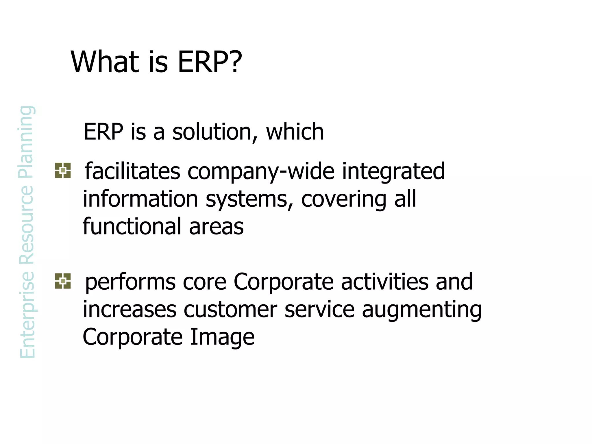 What is ERP? facilitates company-wide integrated  information systems, covering all  functional areas performs core Corporate activities and  increases customer service augmenting  Corporate Image ERP is a solution, which Enterprise Resource Planning 