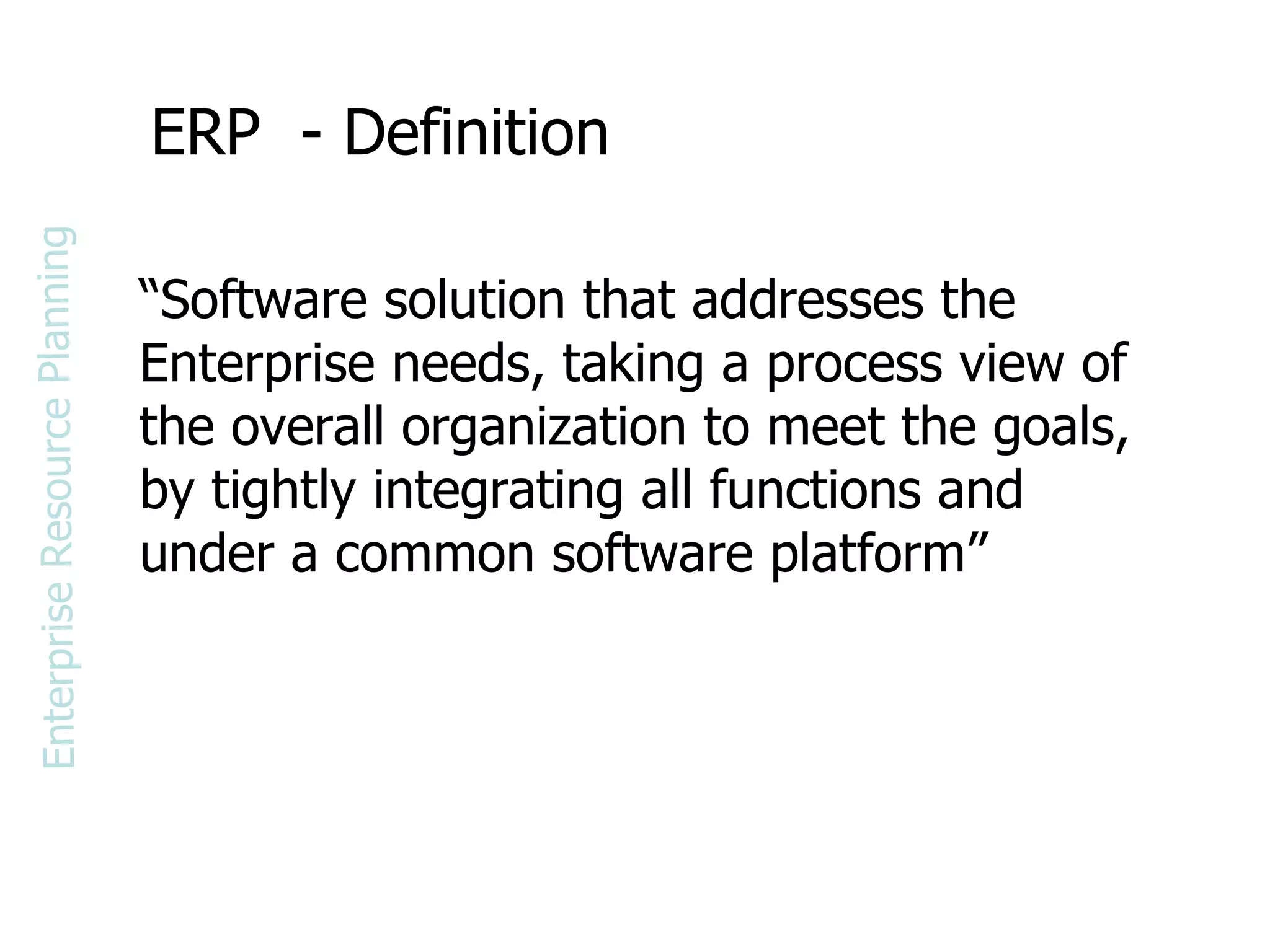 ERP  - Definition “ Software solution that addresses the Enterprise needs, taking a process view of the overall organization to meet the goals, by tightly integrating all functions and under a common software platform” Enterprise Resource Planning 