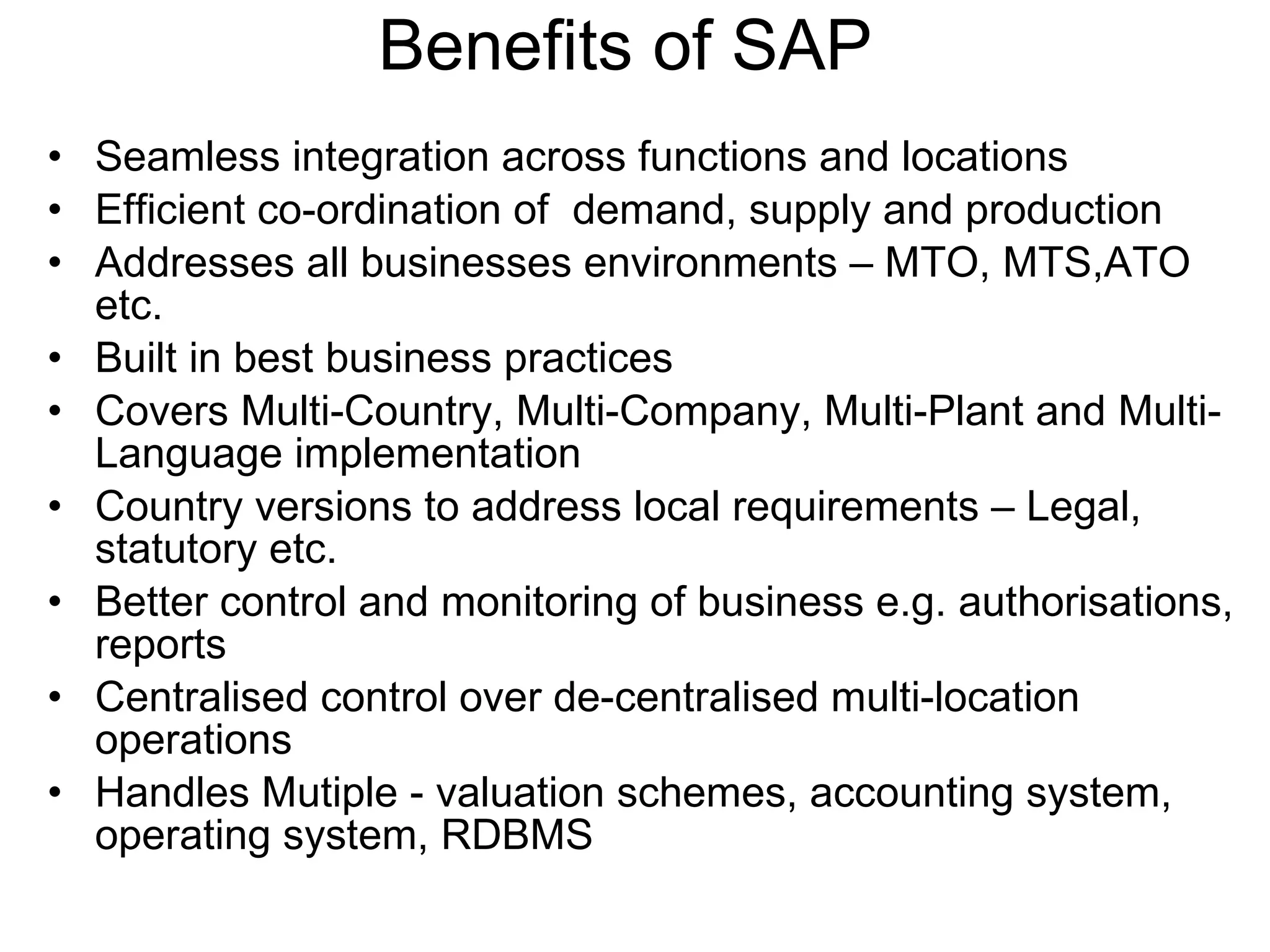 Benefits of SAP  Seamless integration across functions and locations Efficient co-ordination of  demand, supply and production Addresses all businesses environments – MTO, MTS,ATO etc. Built in best business practices Covers Multi-Country, Multi-Company, Multi-Plant and Multi-Language implementation Country versions to address local requirements – Legal, statutory etc. Better control and monitoring of business e.g. authorisations, reports Centralised control over de-centralised multi-location operations Handles Mutiple - valuation schemes, accounting system, operating system, RDBMS 