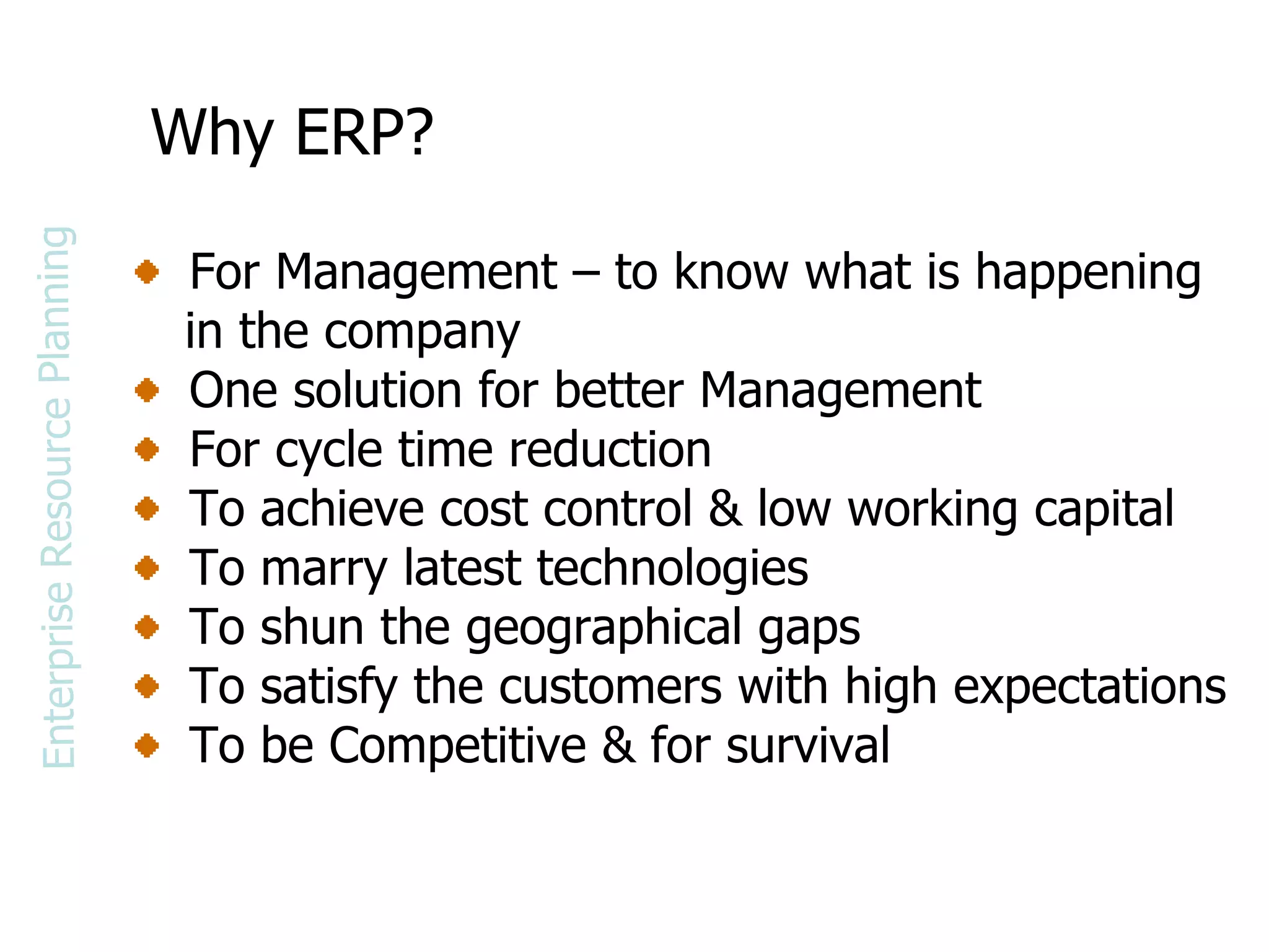 Why ERP? For Management – to know what is happening in the company One solution for better Management For cycle time reduction To achieve cost control & low working capital To marry latest technologies To shun the geographical gaps To satisfy the customers with high expectations To be Competitive & for survival Enterprise Resource Planning 