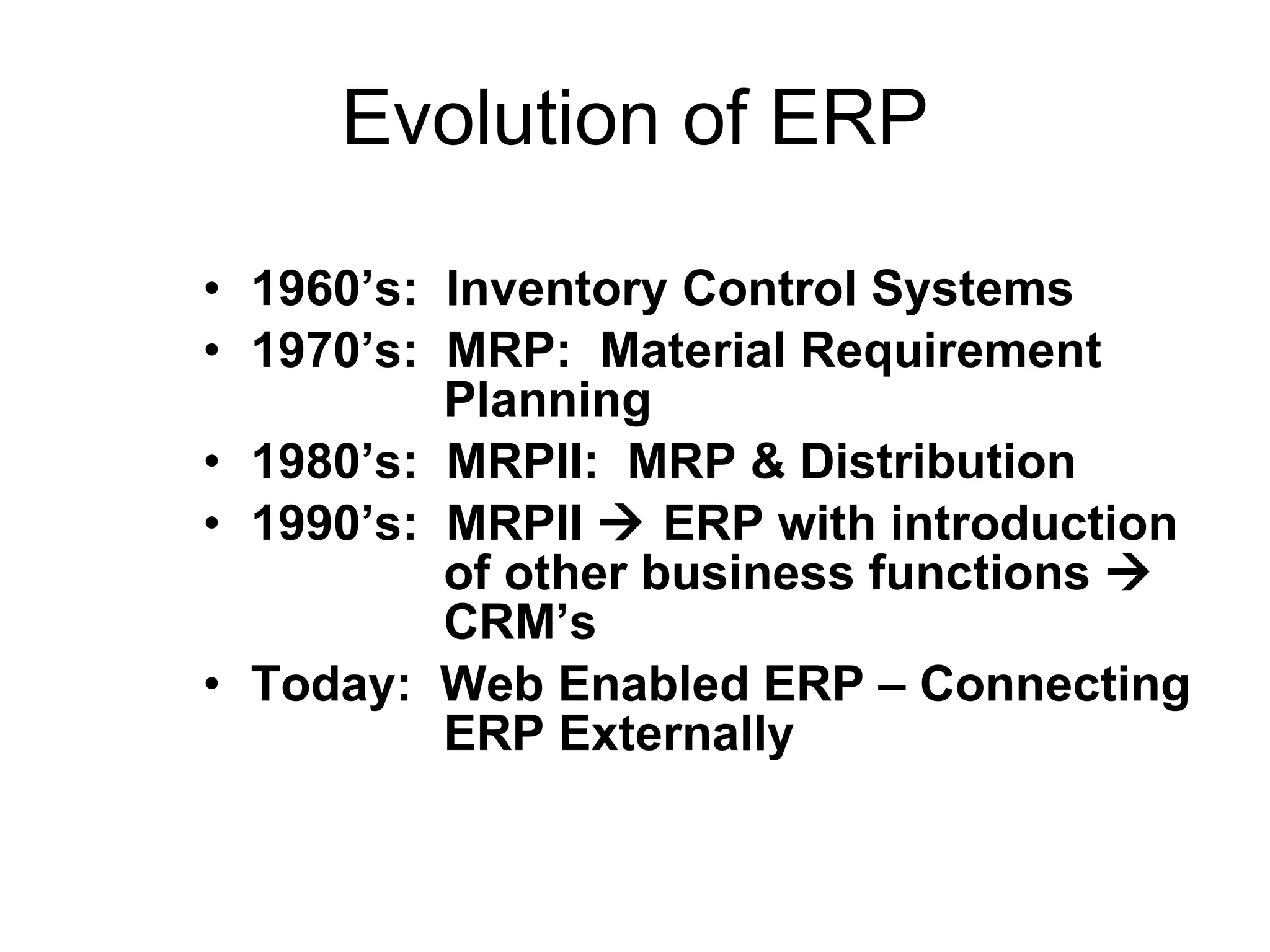 Evolution of ERP 1960’s:  Inventory Control Systems 1970’s:  MRP:  Material Requirement   Planning  1980’s:  MRPII:  MRP & Distribution 1990’s:  MRPII    ERP with introduction   of other business functions       CRM’s Today:  Web Enabled ERP – Connecting   ERP Externally  